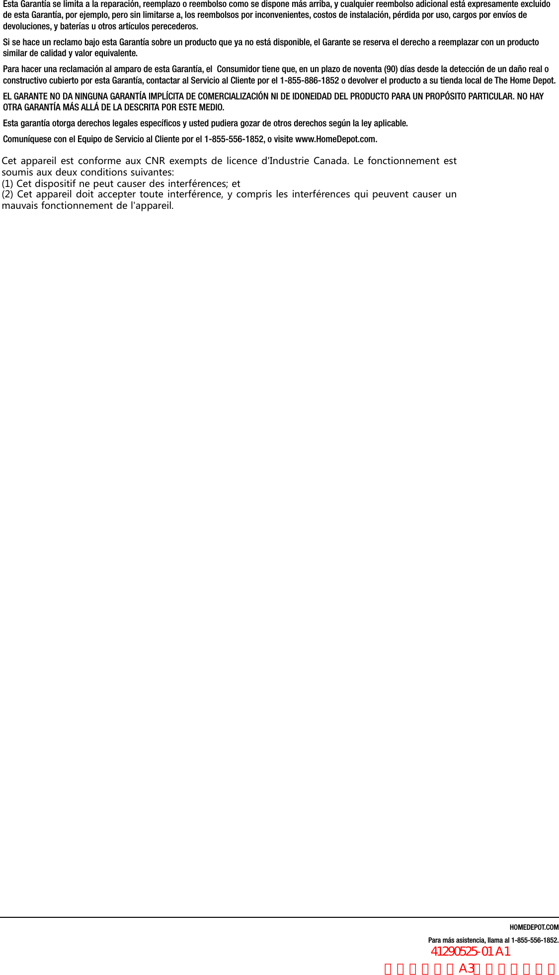 HOMEDEPOT.COMPara m&aacute;s asistencia, llama al 1-855-556-1852.Esta Garant&iacute;a se limita a la reparaci&oacute;n, reemplazo o reembolso como se dispone m&aacute;s arriba, y cualquier reembolso adicional est&aacute; expresamente excluido de esta Garant&iacute;a, por ejemplo, pero sin limitarse a, los reembolsos por inconvenientes, costos de instalaci&oacute;n, p&eacute;rdida por uso, cargos por env&iacute;os de devoluciones, y bater&iacute;as u otros art&iacute;culos perecederos. Si se hace un reclamo bajo esta Garant&iacute;a sobre un producto que ya no est&aacute; disponible, el Garante se reserva el derecho a reemplazar con un producto similar de calidad y valor equivalente.Para hacer una reclamaci&oacute;n al amparo de esta Garant&iacute;a, el  Consumidor tiene que, en un plazo de noventa (90) d&iacute;as desde la detecci&oacute;n de un da&ntilde;o real o constructivo cubierto por esta Garant&iacute;a, contactar al Servicio al Cliente por el 1-855-886-1852 o devolver el producto a su tienda local de The Home Depot.EL GARANTE NO DA NINGUNA GARANT&Iacute;A IMPL&Iacute;CITA DE COMERCIALIZACI&Oacute;N NI DE IDONEIDAD DEL PRODUCTO PARA UN PROP&Oacute;SITO PARTICULAR. NO HAY OTRA GARANT&Iacute;A M&Aacute;S ALL&Aacute; DE LA DESCRITA POR ESTE MEDIO. Esta garant&iacute;a otorga derechos legales espec&iacute;ﬁcos y usted pudiera gozar de otros derechos seg&uacute;n la ley aplicable.Comun&iacute;quese con el Equipo de Servicio al Cliente por el 1-855-556-1852, o visite www.HomeDepot.com.Cet appareil est conforme aux CNR exempts de licence d'Industrie Canada. Le fonctionnement estsoumis aux deux conditions suivantes:(1) Cet dispositif ne peut causer des interf&eacute;rences; et(2) Cet appareil doit accepter toute interf&eacute;rence, y compris les interf&eacute;rences qui peuvent causer unmauvais fonctionnement de l'appareil.                  41290525-01 A1 法文，书纸，A3尺寸，双面印刷