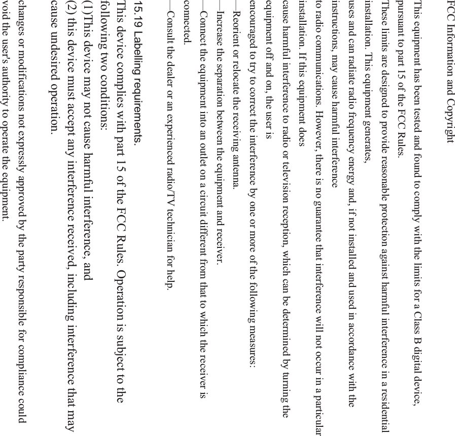 FCC Information and Copyright This equipment has been tested and found to comply with the limits for a Class B digital device, pursuant to part 15 of the FCC Rules. These limits are designed to provide reasonable protection against harmful interference in a residential installation. This equipment generates, uses and can radiate radio frequency energy and, if not installed and used in accordance with the instructions, may cause harmful interference to radio communications. However, there is no guarantee that interference will not occur in a particular installation. If this equipment does cause harmful interference to radio or television reception, which can be determined by turning the equipment off and on, the user is encouraged to try to correct the interference by one or more of the following measures: &mdash;Reorient or relocate the receiving antenna. &mdash;Increase the separation between the equipment and receiver. &mdash;Connect the equipment into an outlet on a circuit different from that to which the receiver is connected.&mdash;Consult the dealer or an experienced radio/TV technician for help. 15.19 Labelling requirements.This device complies with part 15 of the FCC Rules. Operation is subject to the following two conditions: (1)This device may not cause harmful interference, and   (2) this device must accept any interference received, including interference that may cause undesired operation. changes or modifications not expressly approved by the party responsible for compliance could void the user's authority to operate the equipment. 