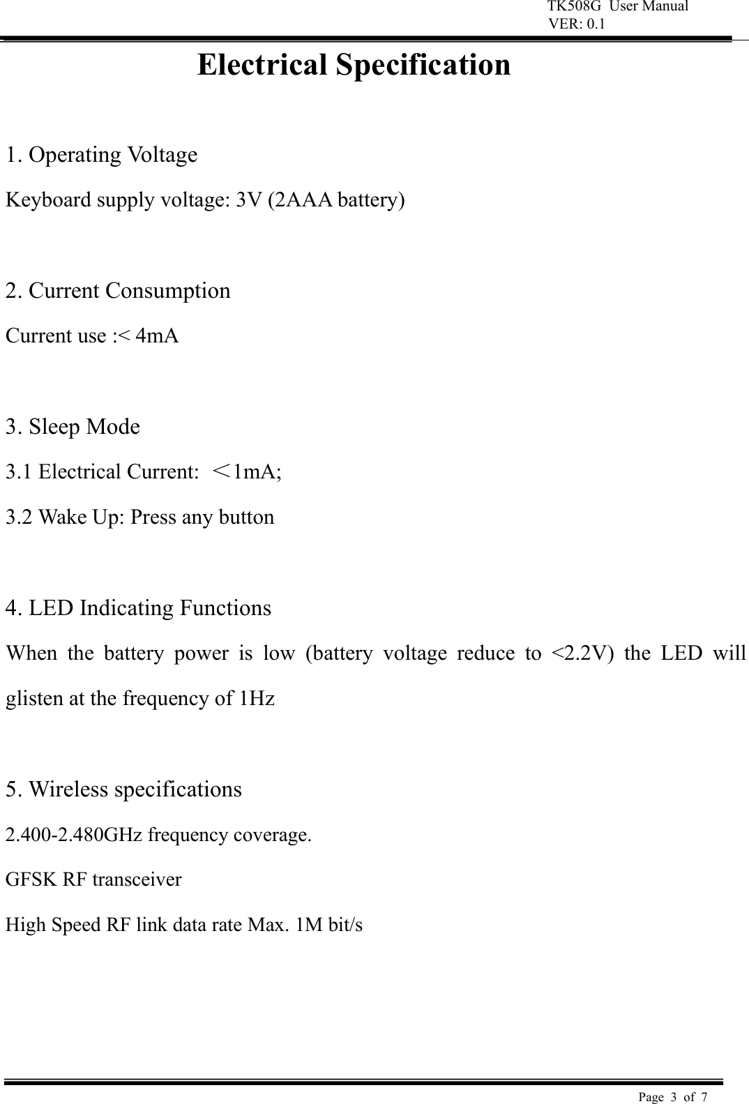 TK508G  User Manual  VER: 0.1  Page  3  of  7     Electrical Specification  1. Operating Voltage   Keyboard supply voltage: 3V (2AAA battery)    2. Current Consumption   Current use :< 4mA    3. Sleep Mode   3.1 Electrical Current:  ＜1mA;   3.2 Wake Up: Press any button    4. LED Indicating Functions   When  the  battery  power  is  low  (battery  voltage  reduce  to  <2.2V)  the  LED  will glisten at the frequency of 1Hz    5. Wireless specifications   2.400-2.480GHz frequency coverage.   GFSK RF transceiver   High Speed RF link data rate Max. 1M bit/s     