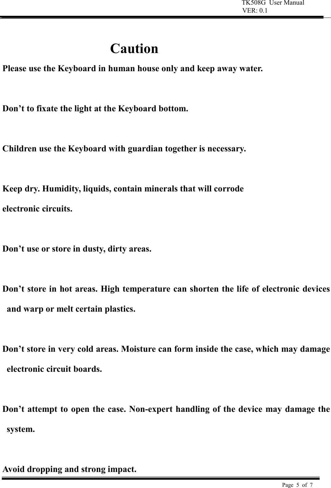 TK508G  User Manual  VER: 0.1  Page  5  of  7      Caution Please use the Keyboard in human house only and keep away water.  Don&rsquo;t to fixate the light at the Keyboard bottom.  Children use the Keyboard with guardian together is necessary.    Keep dry. Humidity, liquids, contain minerals that will corrode   electronic circuits.    Don&rsquo;t use or store in dusty, dirty areas.    Don&rsquo;t store in hot areas. High temperature can shorten the life of electronic devices and warp or melt certain plastics.    Don&rsquo;t store in very cold areas. Moisture can form inside the case, which may damage electronic circuit boards.    Don&rsquo;t attempt to open the case. Non-expert handling of the device may damage the system.    Avoid dropping and strong impact. 
