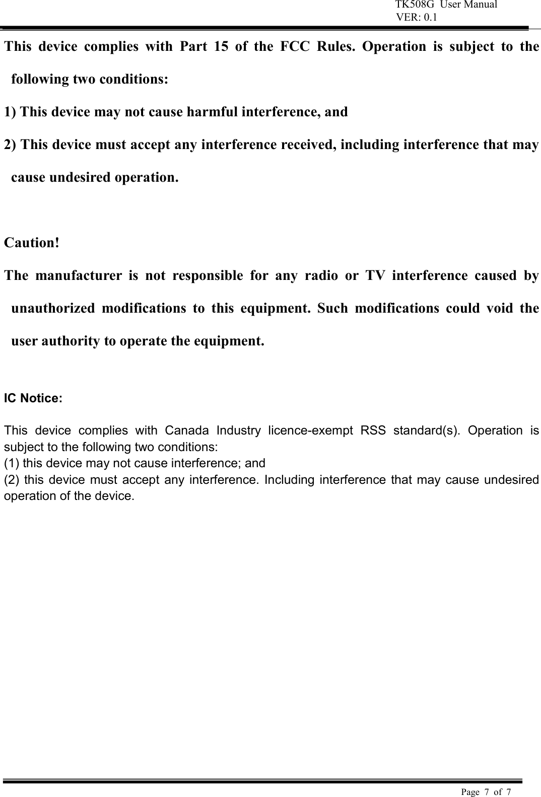 TK508G  User Manual  VER: 0.1  Page  7  of  7     This  device  complies  with  Part  15  of  the  FCC  Rules.  Operation  is  subject  to  the following two conditions:   1) This device may not cause harmful interference, and   2) This device must accept any interference received, including interference that may cause undesired operation.    Caution!   The  manufacturer  is  not  responsible  for  any  radio  or  TV  interference  caused  by unauthorized  modifications  to  this  equipment.  Such  modifications  could  void  the user authority to operate the equipment.  IC Notice:  This  device  complies  with  Canada  Industry  licence-exempt  RSS  standard(s).  Operation  is subject to the following two conditions:   (1) this device may not cause interference; and (2) this device must accept  any interference. Including interference  that may cause undesired operation of the device.  