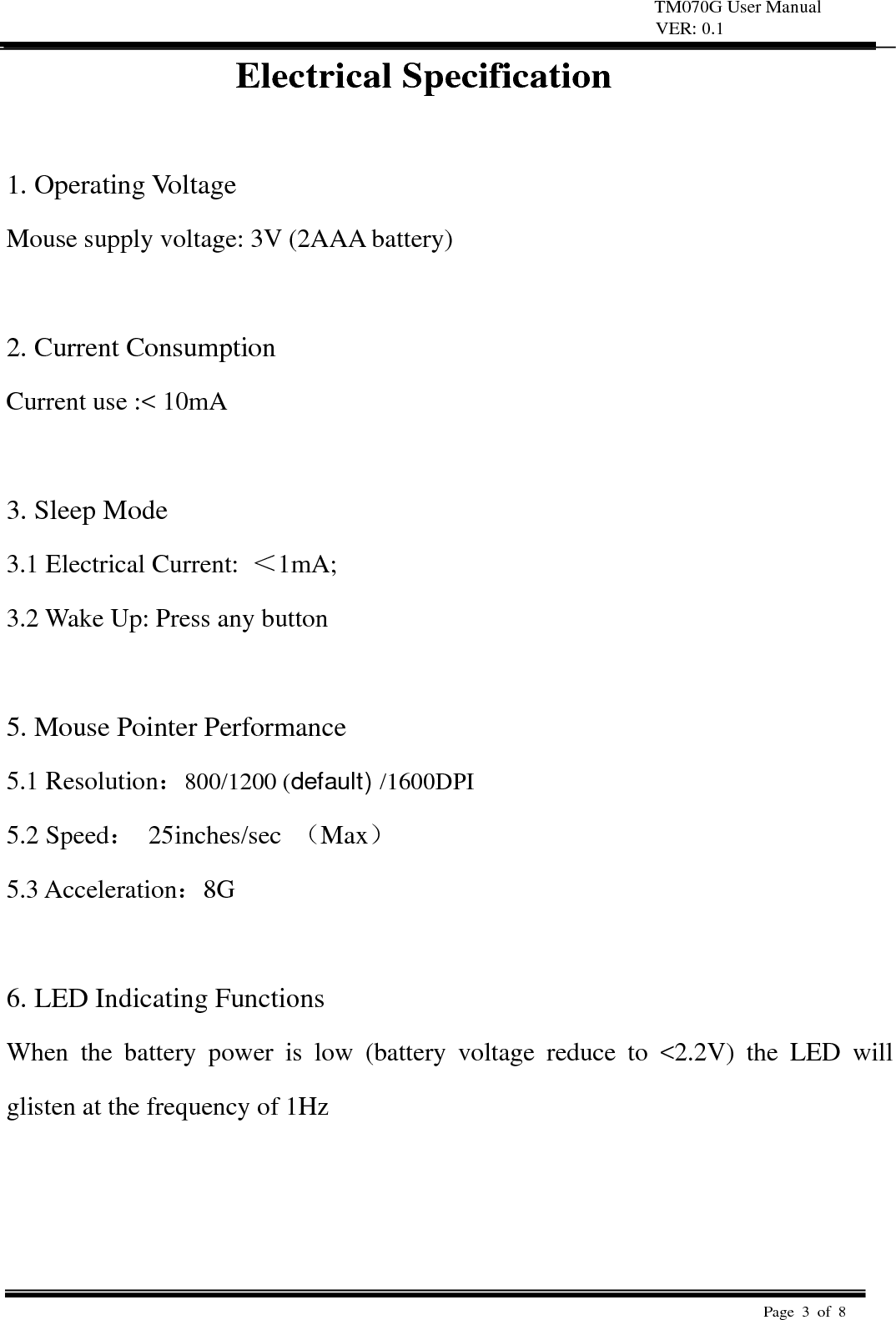 TM070G User Manual VER: 0.1  Page 3 of 8   Electrical Specification  1. Operating Voltage   Mouse supply voltage: 3V (2AAA battery)    2. Current Consumption   Current use :< 10mA    3. Sleep Mode   3.1 Electrical Current:  ＜1mA;  3.2 Wake Up: Press any button    5. Mouse Pointer Performance 5.1 Resolution：800/1200 (default) /1600DPI 5.2 Speed： 25inches/sec （Max） 5.3 Acceleration：8G   6. LED Indicating Functions   When the battery power is low (battery voltage reduce to <2.2V) the LED will glisten at the frequency of 1Hz      