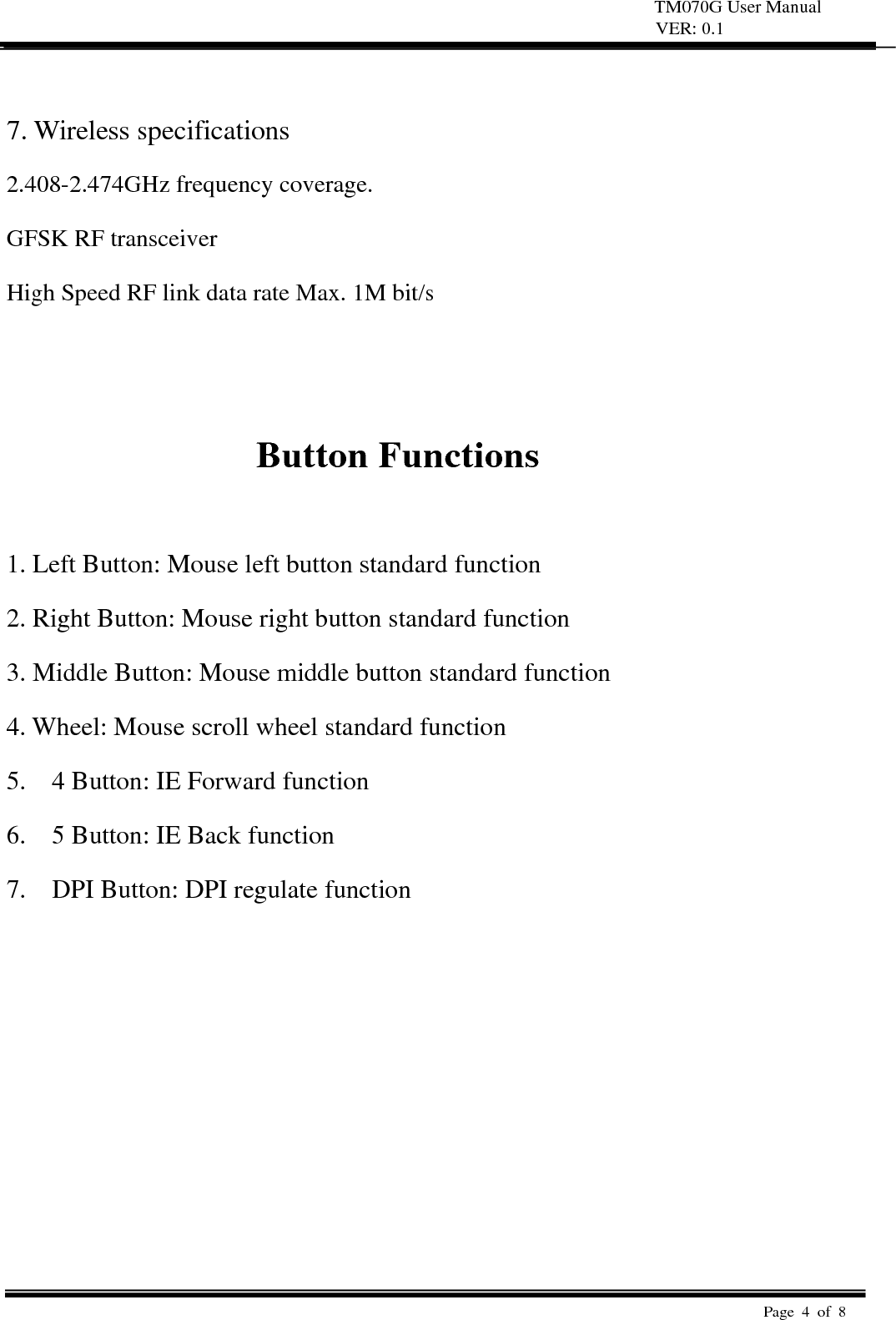 TM070G User Manual VER: 0.1  Page 4 of 8    7. Wireless specifications   2.408-2.474GHz frequency coverage.   GFSK RF transceiver   High Speed RF link data rate Max. 1M bit/s     Button Functions    1. Left Button: Mouse left button standard function   2. Right Button: Mouse right button standard function   3. Middle Button: Mouse middle button standard function   4. Wheel: Mouse scroll wheel standard function   5.    4 Button: IE Forward function 6.    5 Button: IE Back function 7.    DPI Button: DPI regulate function 