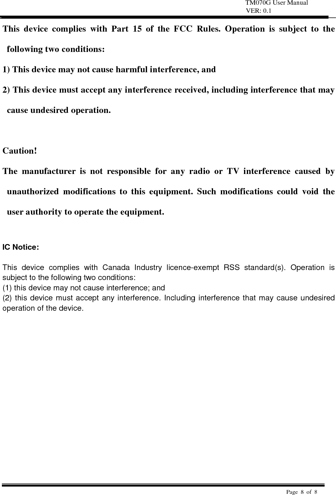 TM070G User Manual VER: 0.1  Page 8 of 8   This device complies with Part 15 of the FCC Rules. Operation is subject to the following two conditions:   1) This device may not cause harmful interference, and   2) This device must accept any interference received, including interference that may cause undesired operation.    Caution!  The manufacturer is not responsible for any radio or TV interference caused by unauthorized modifications to this equipment. Such modifications could void the user authority to operate the equipment.  IC Notice:  This device complies with Canada Industry licence-exempt RSS standard(s). Operation is subject to the following two conditions:   (1) this device may not cause interference; and (2) this device must accept any interference. Including interference that may cause undesired operation of the device.  
