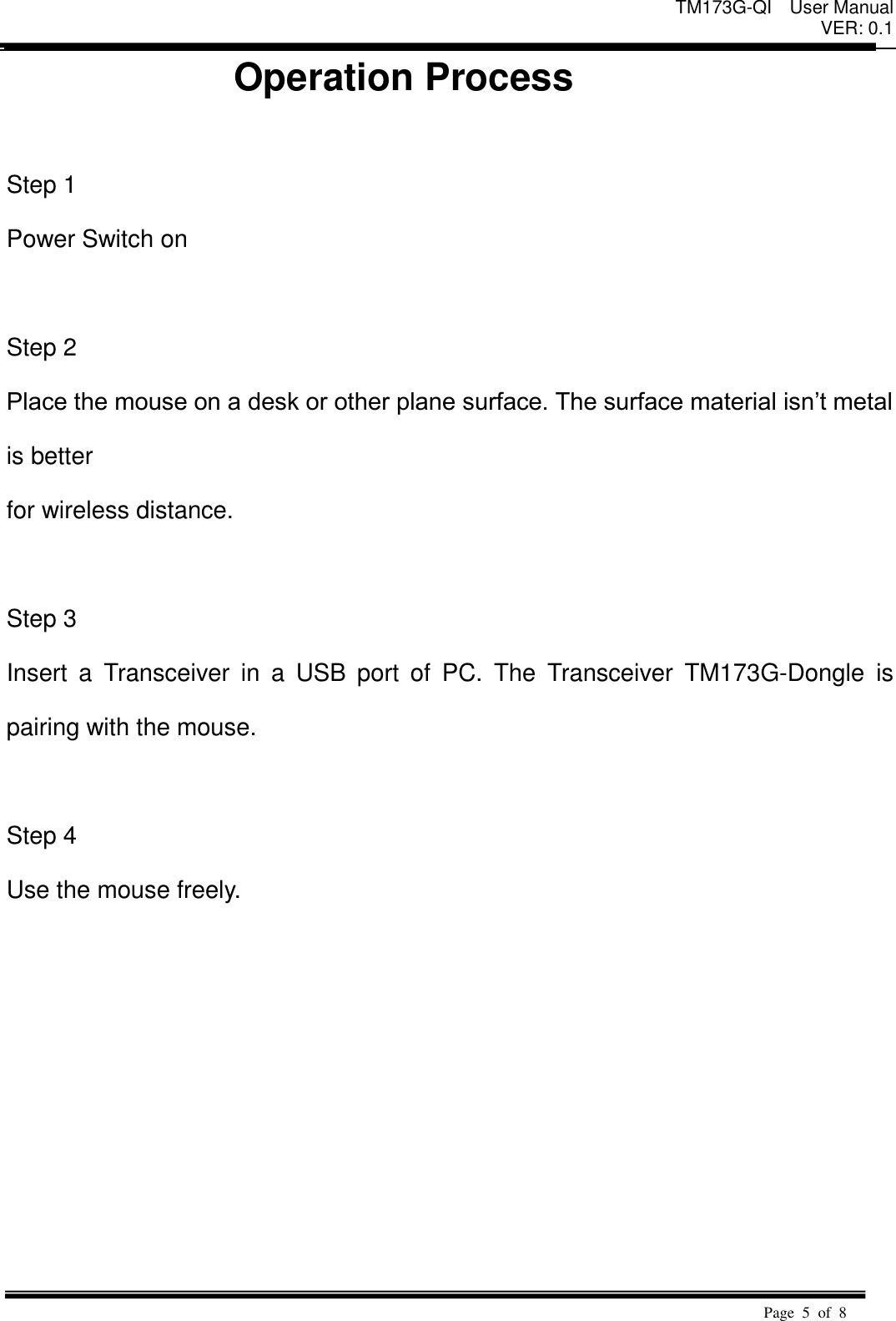 TM173G-QI  User Manual VER: 0.1  Page  5  of  8   Operation Process                 Step 1   Power Switch on    Step 2   Place the mouse on a desk or other plane surface. The surface material isn&rsquo;t metal is better   for wireless distance.      Step 3   Insert  a  Transceiver  in  a  USB  port  of  PC.  The  Transceiver  TM173G-Dongle  is pairing with the mouse.    Step 4   Use the mouse freely.           