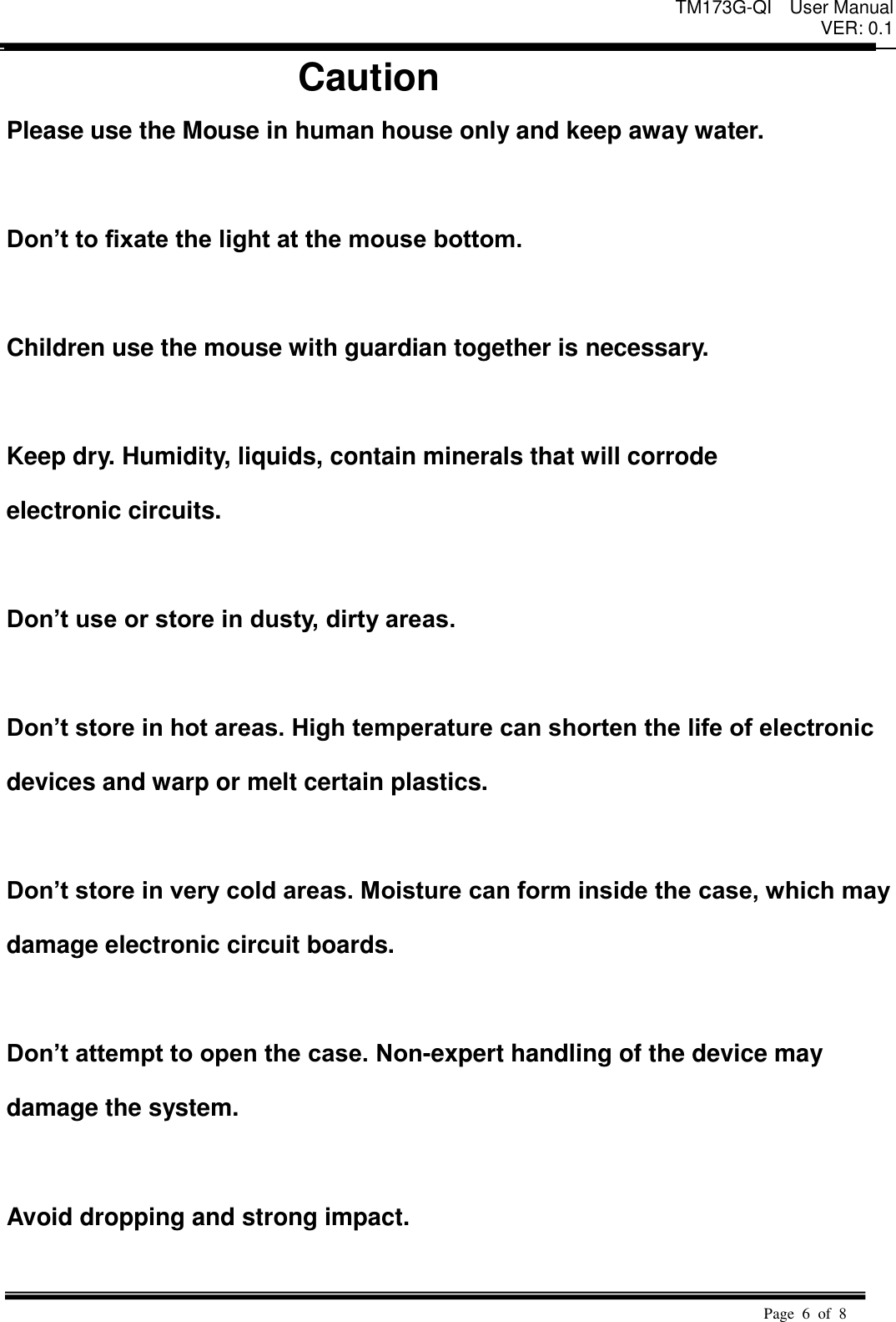 TM173G-QI  User Manual VER: 0.1  Page  6  of  8   Caution Please use the Mouse in human house only and keep away water.  Don&rsquo;t to fixate the light at the mouse bottom.  Children use the mouse with guardian together is necessary.    Keep dry. Humidity, liquids, contain minerals that will corrode   electronic circuits.    Don&rsquo;t use or store in dusty, dirty areas.    Don&rsquo;t store in hot areas. High temperature can shorten the life of electronic   devices and warp or melt certain plastics.    Don&rsquo;t store in very cold areas. Moisture can form inside the case, which may   damage electronic circuit boards.    Don&rsquo;t attempt to open the case. Non-expert handling of the device may   damage the system.    Avoid dropping and strong impact.  