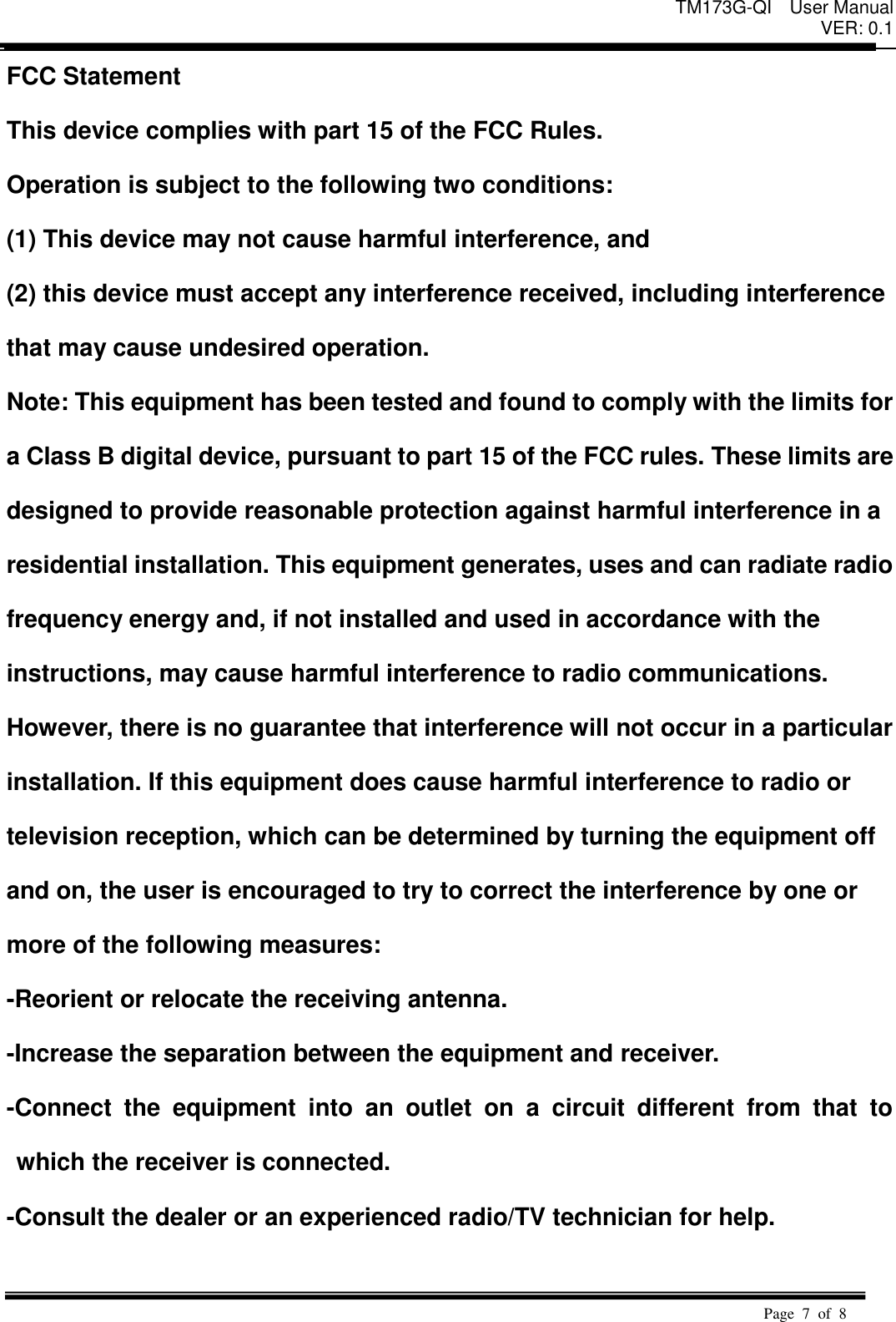 TM173G-QI  User Manual VER: 0.1  Page  7  of  8   FCC Statement   This device complies with part 15 of the FCC Rules.   Operation is subject to the following two conditions:   (1) This device may not cause harmful interference, and   (2) this device must accept any interference received, including interference   that may cause undesired operation. Note: This equipment has been tested and found to comply with the limits for   a Class B digital device, pursuant to part 15 of the FCC rules. These limits are   designed to provide reasonable protection against harmful interference in a   residential installation. This equipment generates, uses and can radiate radio   frequency energy and, if not installed and used in accordance with the   instructions, may cause harmful interference to radio communications.   However, there is no guarantee that interference will not occur in a particular   installation. If this equipment does cause harmful interference to radio or   television reception, which can be determined by turning the equipment off   and on, the user is encouraged to try to correct the interference by one or   more of the following measures:   -Reorient or relocate the receiving antenna.   -Increase the separation between the equipment and receiver.   -Connect  the  equipment  into  an  outlet  on  a  circuit  different  from  that  to which the receiver is connected.   -Consult the dealer or an experienced radio/TV technician for help.    