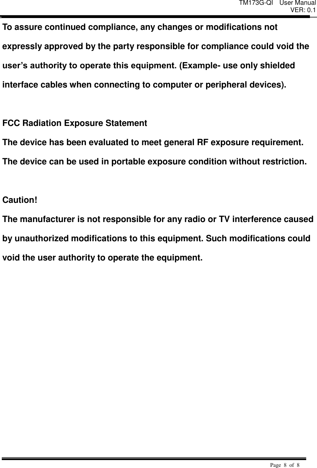 TM173G-QI  User Manual VER: 0.1  Page  8  of  8   To assure continued compliance, any changes or modifications not   expressly approved by the party responsible for compliance could void the   user&rsquo;s authority to operate this equipment. (Example- use only shielded   interface cables when connecting to computer or peripheral devices).    FCC Radiation Exposure Statement The device has been evaluated to meet general RF exposure requirement.   The device can be used in portable exposure condition without restriction.  Caution!   The manufacturer is not responsible for any radio or TV interference caused   by unauthorized modifications to this equipment. Such modifications could   void the user authority to operate the equipment.  