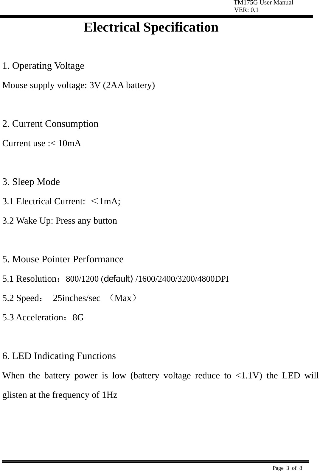 TM175G User Manual VER: 0.1  Page 3 of 8   Electrical Specification  1. Operating Voltage   Mouse supply voltage: 3V (2AA battery)    2. Current Consumption   Current use :< 10mA    3. Sleep Mode   3.1 Electrical Current:  ＜1mA;  3.2 Wake Up: Press any button    5. Mouse Pointer Performance 5.1 Resolution：800/1200 (default) /1600/2400/3200/4800DPI 5.2 Speed： 25inches/sec （Max） 5.3 Acceleration：8G   6. LED Indicating Functions   When the battery power is low (battery voltage reduce to <1.1V) the LED will glisten at the frequency of 1Hz      