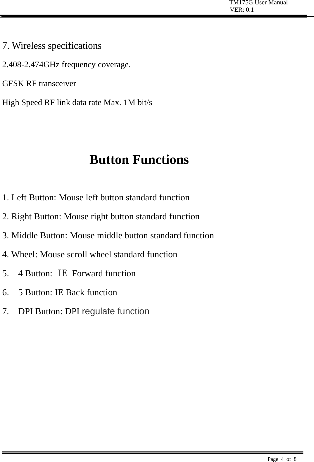 TM175G User Manual VER: 0.1  Page 4 of 8    7. Wireless specifications   2.408-2.474GHz frequency coverage.   GFSK RF transceiver   High Speed RF link data rate Max. 1M bit/s     Button Functions    1. Left Button: Mouse left button standard function   2. Right Button: Mouse right button standard function   3. Middle Button: Mouse middle button standard function   4. Wheel: Mouse scroll wheel standard function   5.  4 Button: IE  Forward function 6.    5 Button: IE Back function 7.  DPI Button: DPI regulate function 
