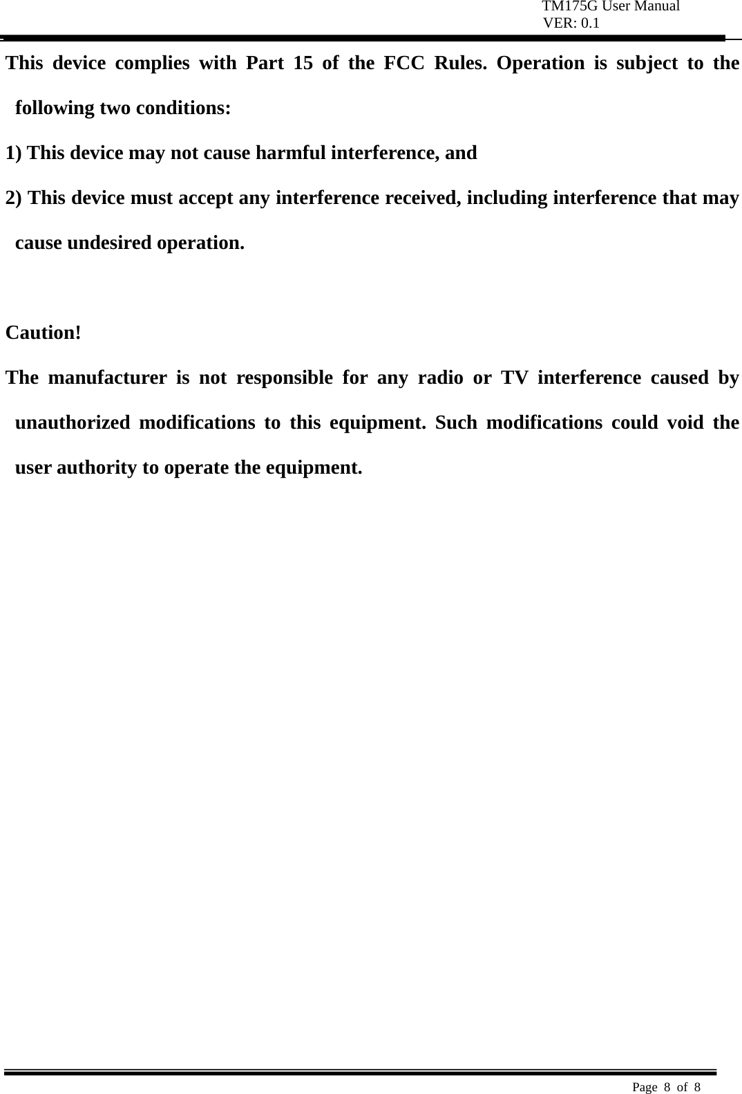 TM175G User Manual VER: 0.1  Page 8 of 8   This device complies with Part 15 of the FCC Rules. Operation is subject to the following two conditions:   1) This device may not cause harmful interference, and   2) This device must accept any interference received, including interference that may cause undesired operation.    Caution!  The manufacturer is not responsible for any radio or TV interference caused by unauthorized modifications to this equipment. Such modifications could void the user authority to operate the equipment.  