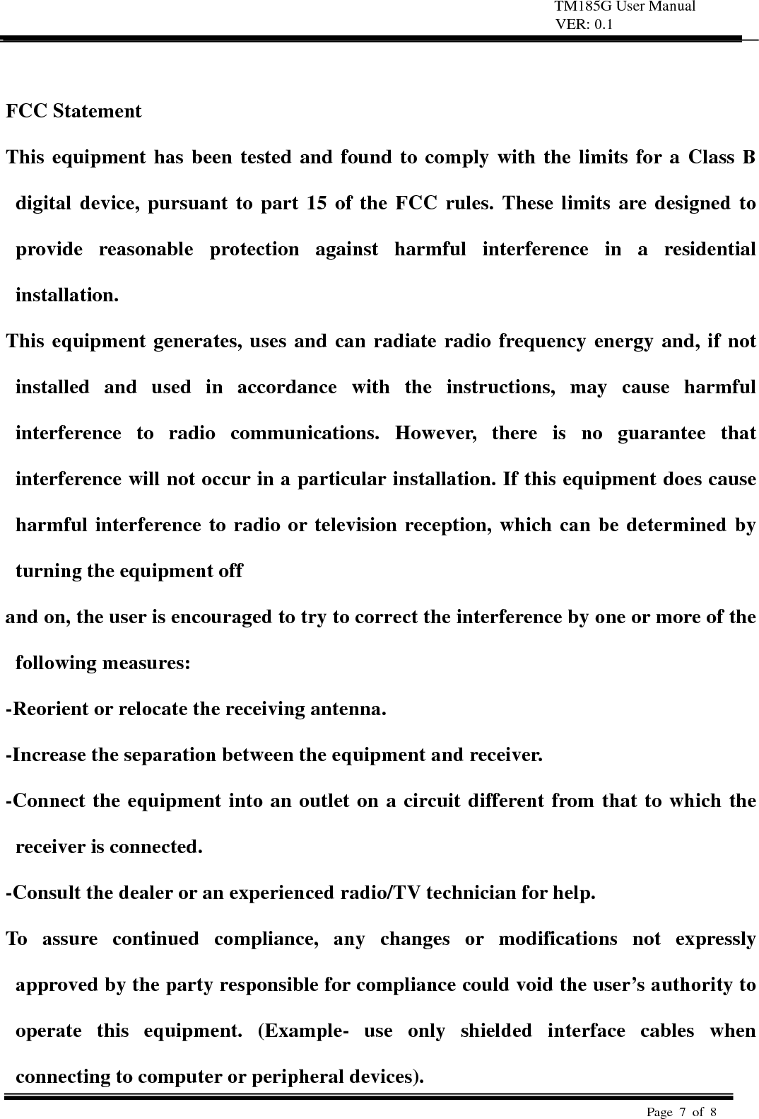 TM185G User Manual VER: 0.1  Page 7 of 8    FCC Statement   This equipment has been tested and found to comply with the limits for a Class B digital device, pursuant to part 15 of the FCC rules. These limits are designed to provide reasonable protection against harmful interference in a residential installation.  This equipment generates, uses and can radiate radio frequency energy and, if not installed and used in accordance with the instructions, may cause harmful interference to radio communications. However, there is no guarantee that interference will not occur in a particular installation. If this equipment does cause harmful interference to radio or television reception, which can be determined by turning the equipment off   and on, the user is encouraged to try to correct the interference by one or more of the following measures:   -Reorient or relocate the receiving antenna.   -Increase the separation between the equipment and receiver.   -Connect the equipment into an outlet on a circuit different from that to which the receiver is connected.   -Consult the dealer or an experienced radio/TV technician for help.   To assure continued compliance, any changes or modifications not expressly approved by the party responsible for compliance could void the user&rsquo;s authority to operate this equipment. (Example- use only shielded interface cables when connecting to computer or peripheral devices).   