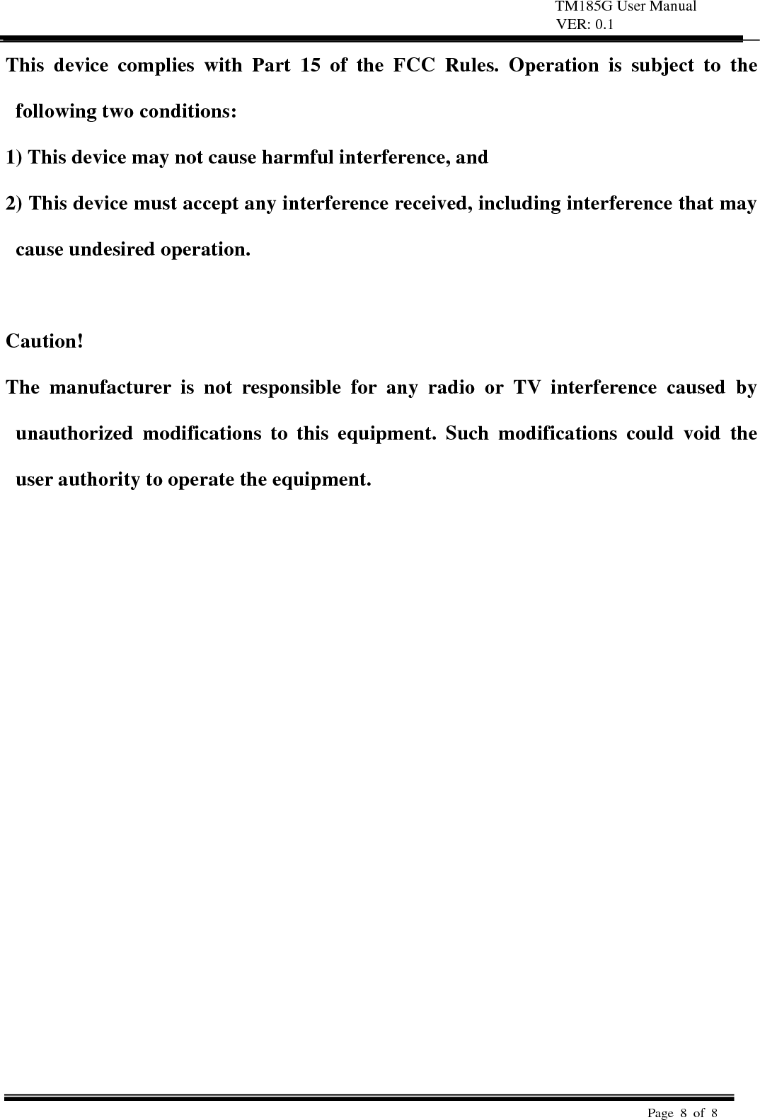TM185G User Manual VER: 0.1  Page 8 of 8   This device complies with Part 15 of the FCC Rules. Operation is subject to the following two conditions:   1) This device may not cause harmful interference, and   2) This device must accept any interference received, including interference that may cause undesired operation.    Caution!  The manufacturer is not responsible for any radio or TV interference caused by unauthorized modifications to this equipment. Such modifications could void the user authority to operate the equipment.  