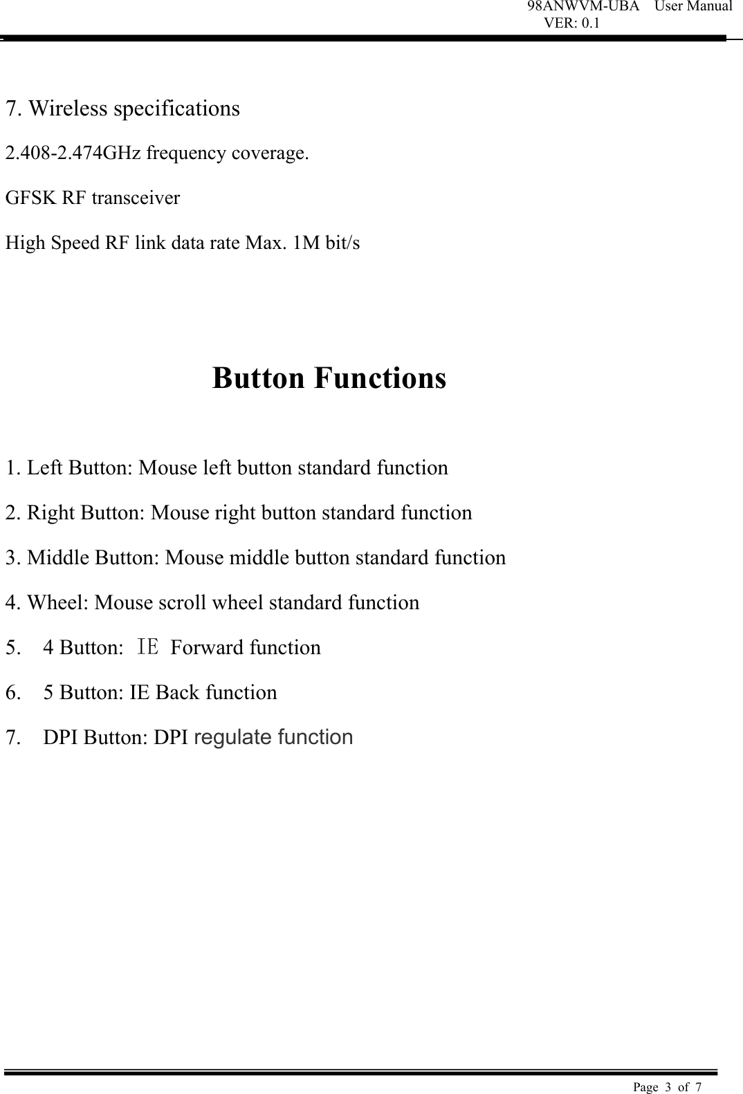 98ANWVM-UBA    User Manual VER: 0.1  Page 3 of 7    7. Wireless specifications   2.408-2.474GHz frequency coverage.   GFSK RF transceiver   High Speed RF link data rate Max. 1M bit/s     Button Functions    1. Left Button: Mouse left button standard function   2. Right Button: Mouse right button standard function   3. Middle Button: Mouse middle button standard function   4. Wheel: Mouse scroll wheel standard function   5.    4 Button: IE  Forward function 6.    5 Button: IE Back function 7.    DPI Button: DPI regulate function 
