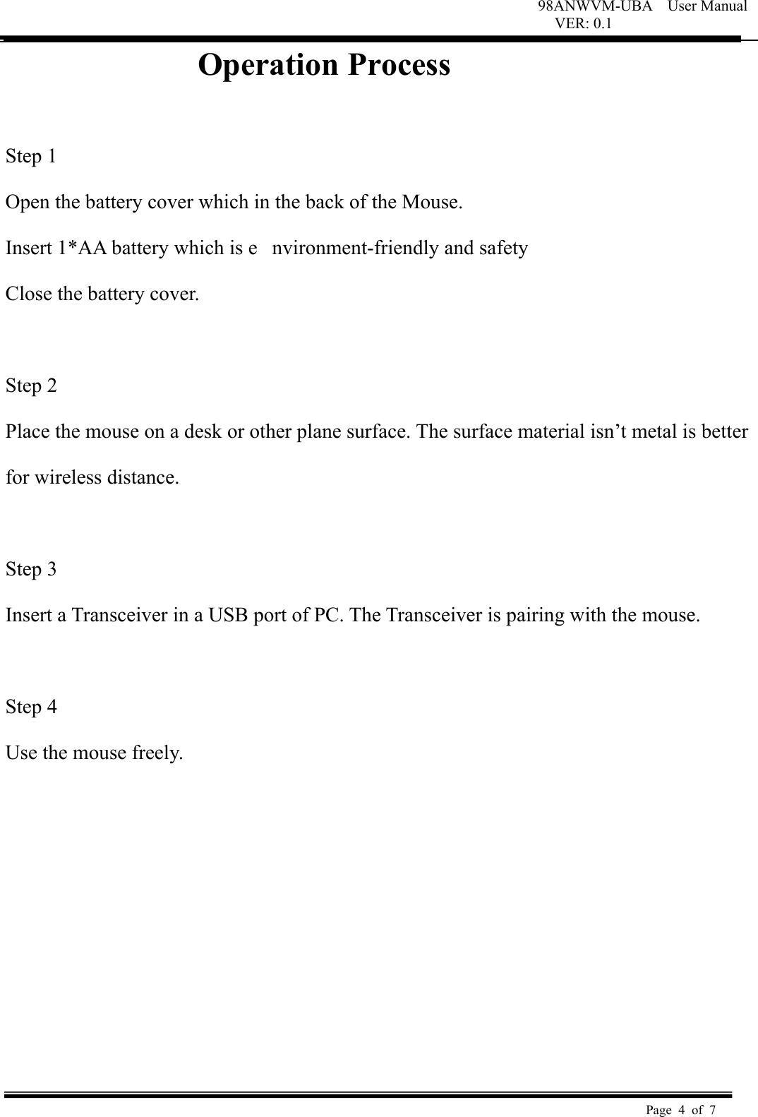 98ANWVM-UBA    User Manual VER: 0.1  Page 4 of 7   Operation Process                 Step 1   Open the battery cover which in the back of the Mouse.   Insert 1*AA battery which is e nvironment-friendly and safety   Close the battery cover.   Step 2   Place the mouse on a desk or other plane surface. The surface material isn&rsquo;t metal is better   for wireless distance.    Step 3   Insert a Transceiver in a USB port of PC. The Transceiver is pairing with the mouse.    Step 4   Use the mouse freely.          