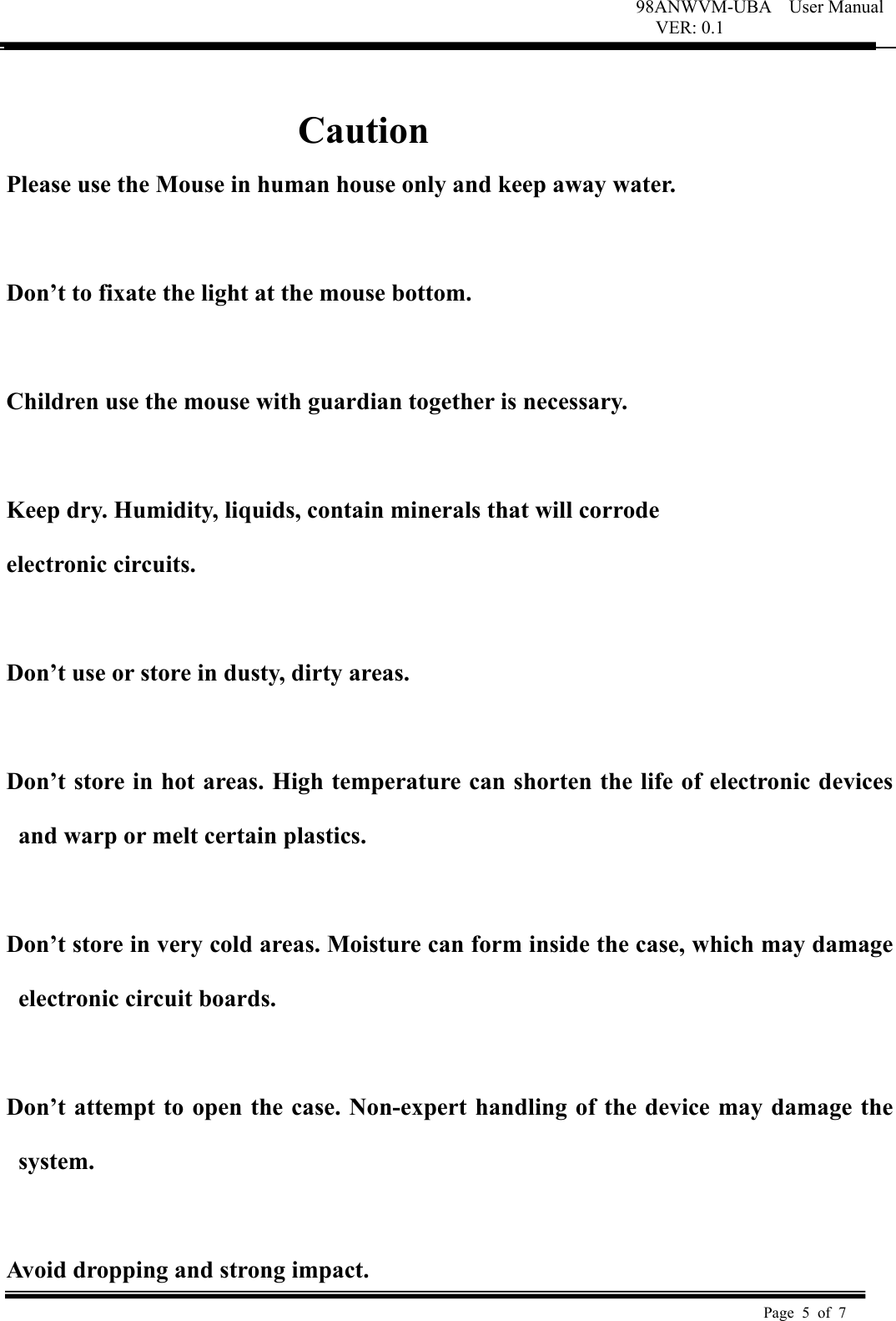 98ANWVM-UBA    User Manual VER: 0.1  Page 5 of 7    Caution Please use the Mouse in human house only and keep away water.  Don&rsquo;t to fixate the light at the mouse bottom.  Children use the mouse with guardian together is necessary.   Keep dry. Humidity, liquids, contain minerals that will corrode  electronic circuits.   Don&rsquo;t use or store in dusty, dirty areas.    Don&rsquo;t store in hot areas. High temperature can shorten the life of electronic devices and warp or melt certain plastics.    Don&rsquo;t store in very cold areas. Moisture can form inside the case, which may damage electronic circuit boards.    Don&rsquo;t attempt to open the case. Non-expert handling of the device may damage the system.    Avoid dropping and strong impact. 