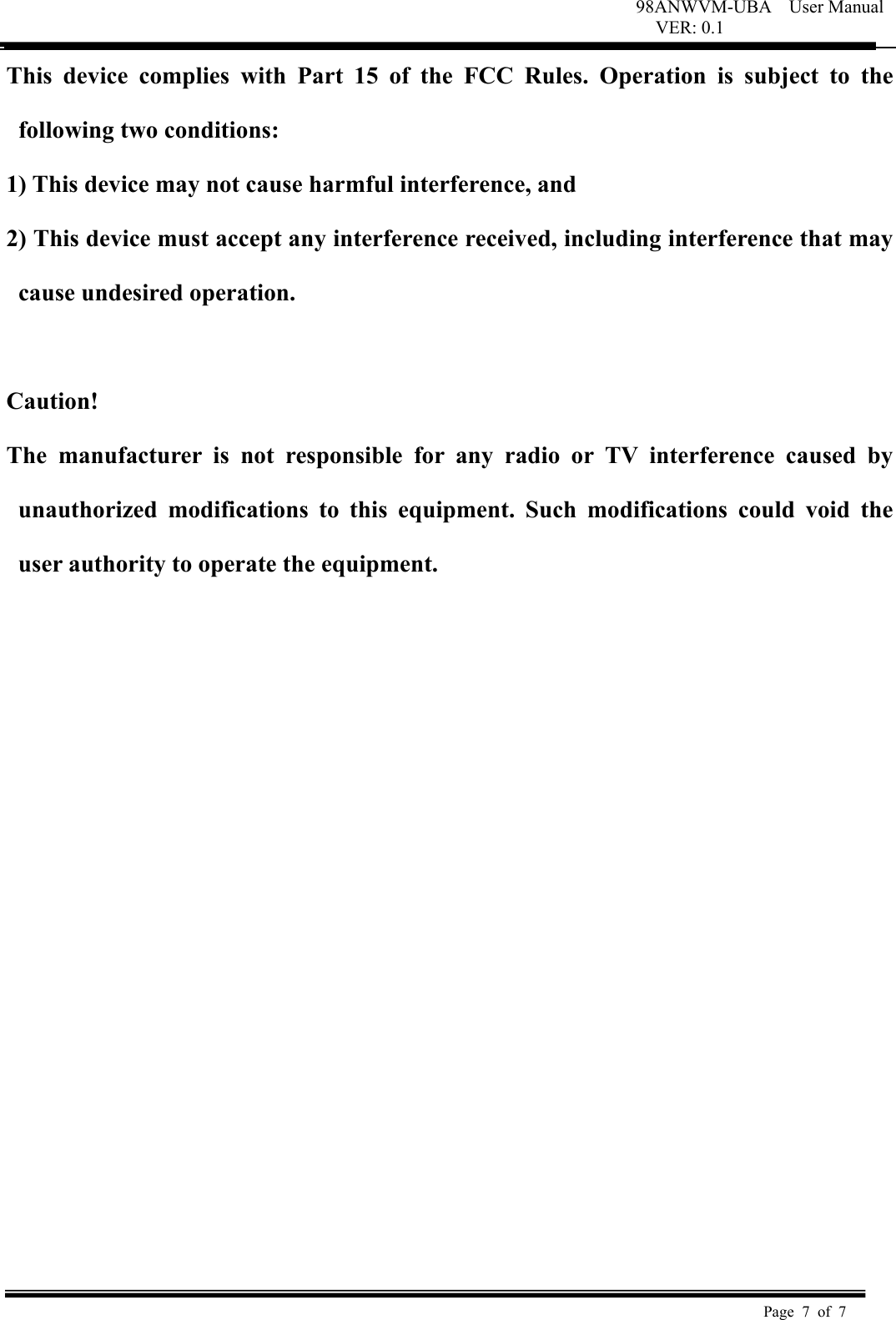 98ANWVM-UBA    User Manual VER: 0.1  Page 7 of 7   This  device  complies  with  Part  15  of  the  FCC  Rules.  Operation  is  subject  to  the following two conditions:   1) This device may not cause harmful interference, and   2) This device must accept any interference received, including interference that may cause undesired operation.    Caution!   The  manufacturer  is  not  responsible  for  any  radio  or  TV  interference  caused  by unauthorized  modifications  to  this  equipment.  Such  modifications  could  void  the user authority to operate the equipment.  