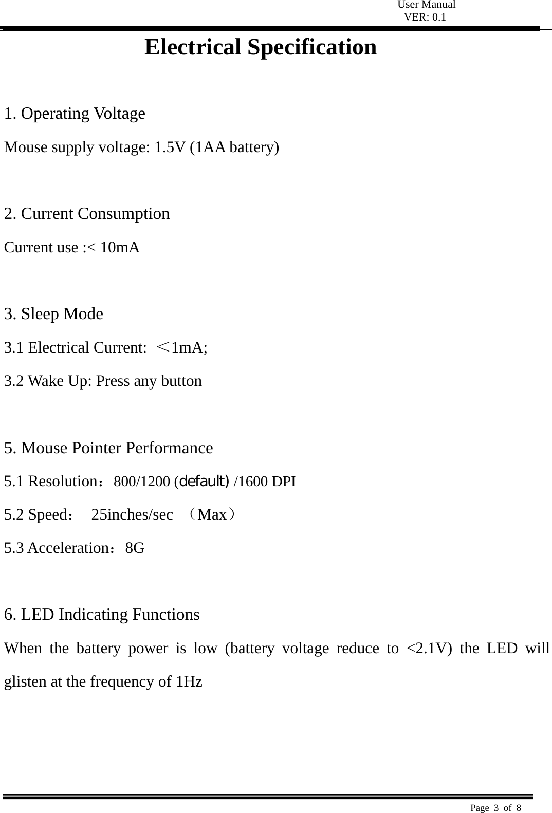  User Manual VER: 0.1  Page 3 of 8   Electrical Specification  1. Operating Voltage   Mouse supply voltage: 1.5V (1AA battery)    2. Current Consumption   Current use :< 10mA    3. Sleep Mode   3.1 Electrical Current:  ＜1mA;  3.2 Wake Up: Press any button    5. Mouse Pointer Performance 5.1 Resolution：800/1200 (default) /1600 DPI 5.2 Speed： 25inches/sec （Max） 5.3 Acceleration：8G   6. LED Indicating Functions   When the battery power is low (battery voltage reduce to <2.1V) the LED will glisten at the frequency of 1Hz      