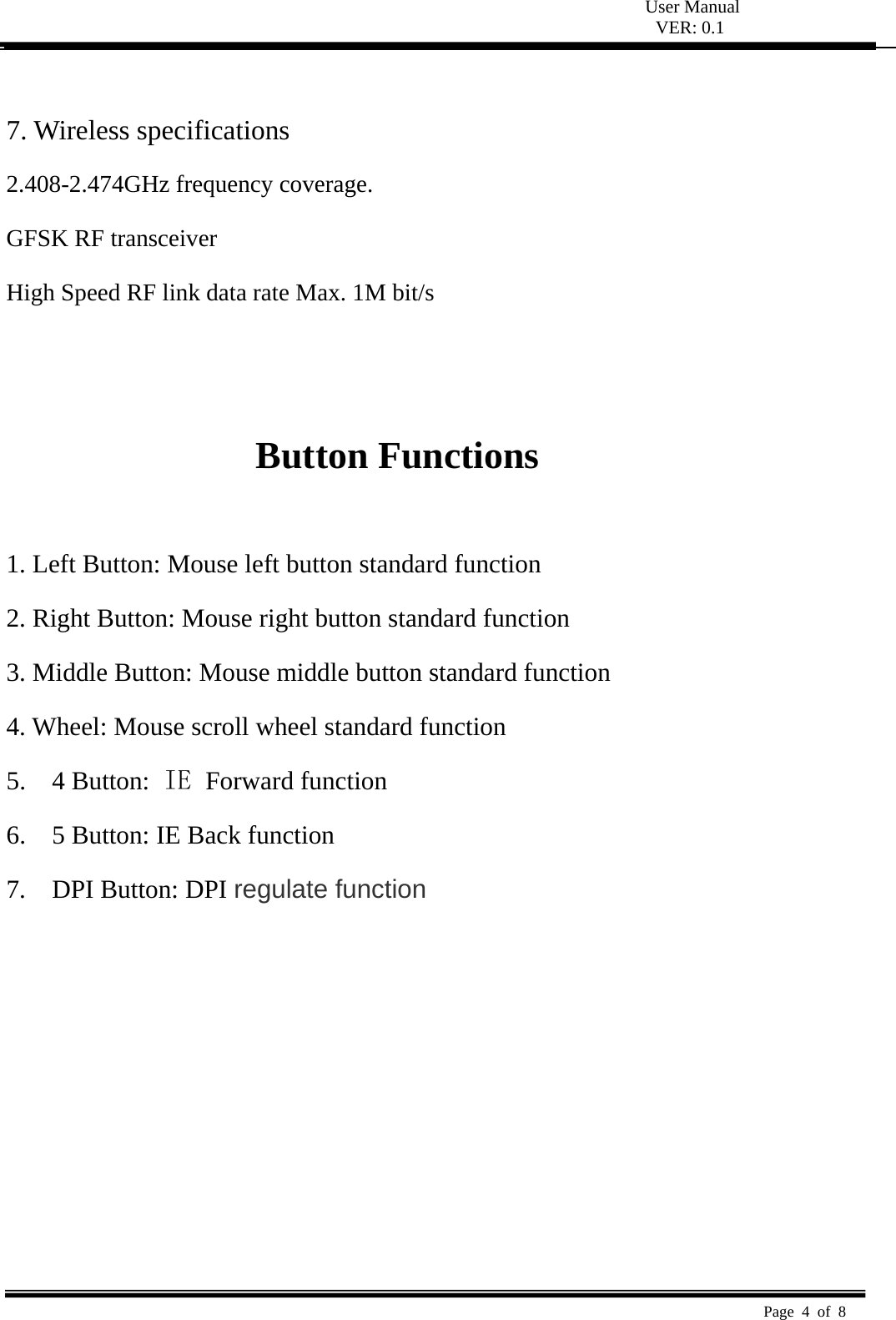  User Manual VER: 0.1  Page 4 of 8    7. Wireless specifications   2.408-2.474GHz frequency coverage.   GFSK RF transceiver   High Speed RF link data rate Max. 1M bit/s     Button Functions    1. Left Button: Mouse left button standard function   2. Right Button: Mouse right button standard function   3. Middle Button: Mouse middle button standard function   4. Wheel: Mouse scroll wheel standard function   5.  4 Button: IE  Forward function 6.    5 Button: IE Back function 7.  DPI Button: DPI regulate function 