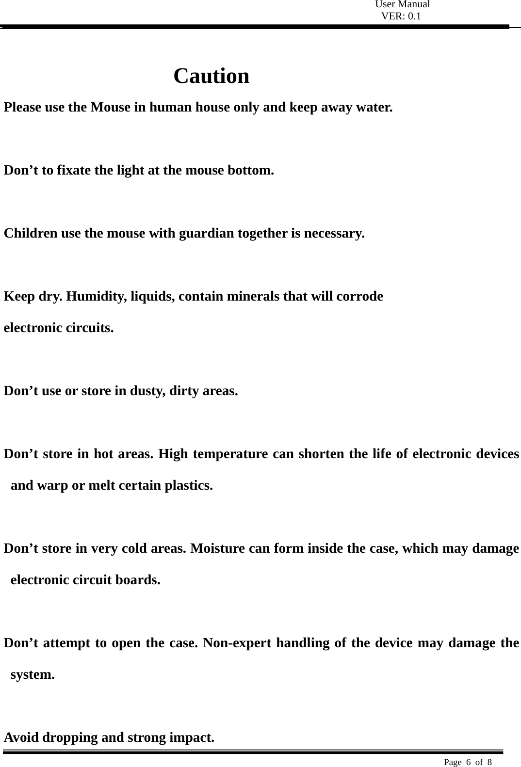  User Manual VER: 0.1  Page 6 of 8    Caution Please use the Mouse in human house only and keep away water.  Don&rsquo;t to fixate the light at the mouse bottom.  Children use the mouse with guardian together is necessary.   Keep dry. Humidity, liquids, contain minerals that will corrode   electronic circuits.   Don&rsquo;t use or store in dusty, dirty areas.    Don&rsquo;t store in hot areas. High temperature can shorten the life of electronic devices and warp or melt certain plastics.    Don&rsquo;t store in very cold areas. Moisture can form inside the case, which may damage electronic circuit boards.    Don&rsquo;t attempt to open the case. Non-expert handling of the device may damage the system.   Avoid dropping and strong impact. 