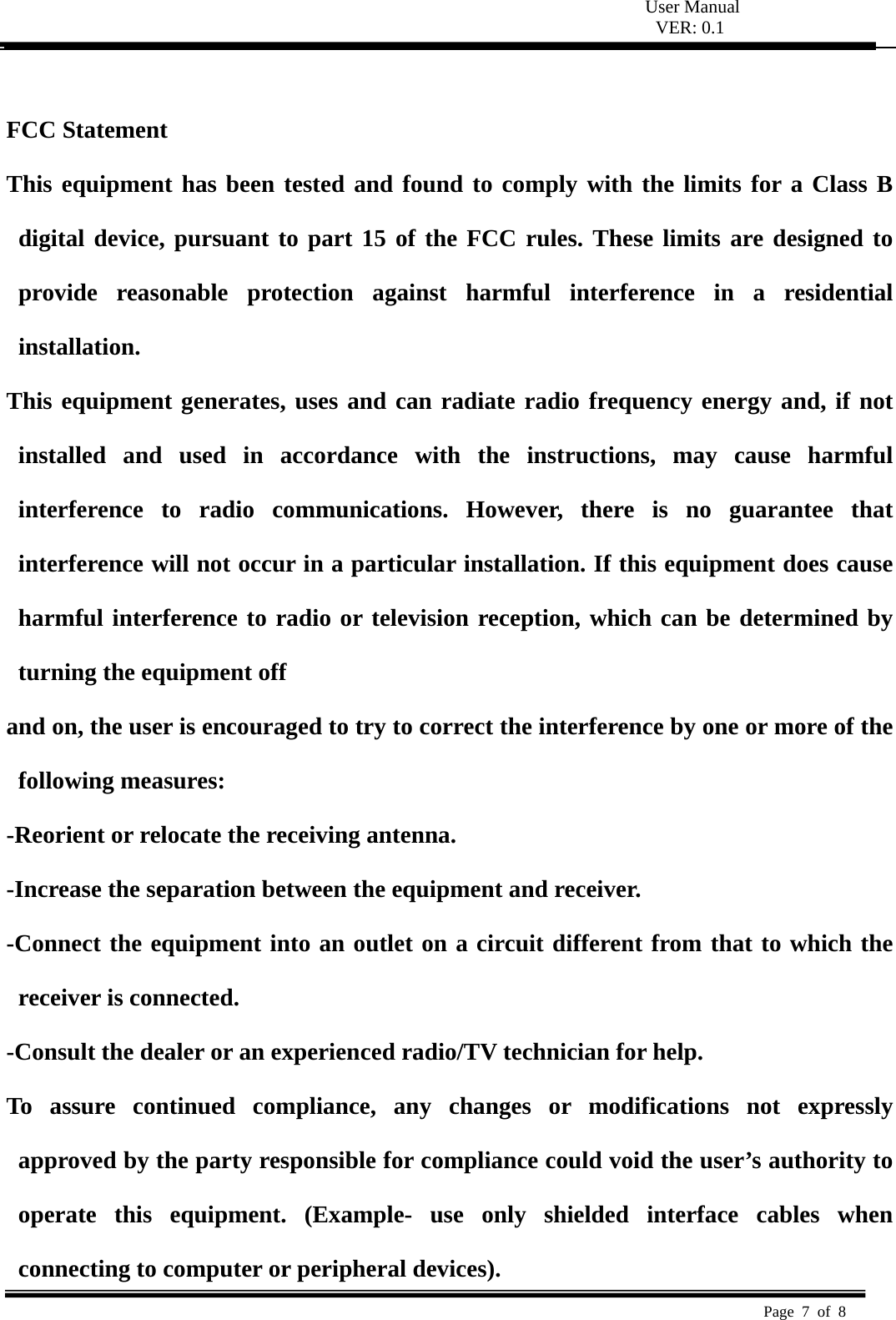  User Manual VER: 0.1  Page 7 of 8    FCC Statement   This equipment has been tested and found to comply with the limits for a Class B digital device, pursuant to part 15 of the FCC rules. These limits are designed to provide reasonable protection against harmful interference in a residential installation.  This equipment generates, uses and can radiate radio frequency energy and, if not installed and used in accordance with the instructions, may cause harmful interference to radio communications. However, there is no guarantee that interference will not occur in a particular installation. If this equipment does cause harmful interference to radio or television reception, which can be determined by turning the equipment off   and on, the user is encouraged to try to correct the interference by one or more of the following measures:   -Reorient or relocate the receiving antenna.   -Increase the separation between the equipment and receiver.   -Connect the equipment into an outlet on a circuit different from that to which the receiver is connected.   -Consult the dealer or an experienced radio/TV technician for help.   To assure continued compliance, any changes or modifications not expressly approved by the party responsible for compliance could void the user&rsquo;s authority to operate this equipment. (Example- use only shielded interface cables when connecting to computer or peripheral devices).   