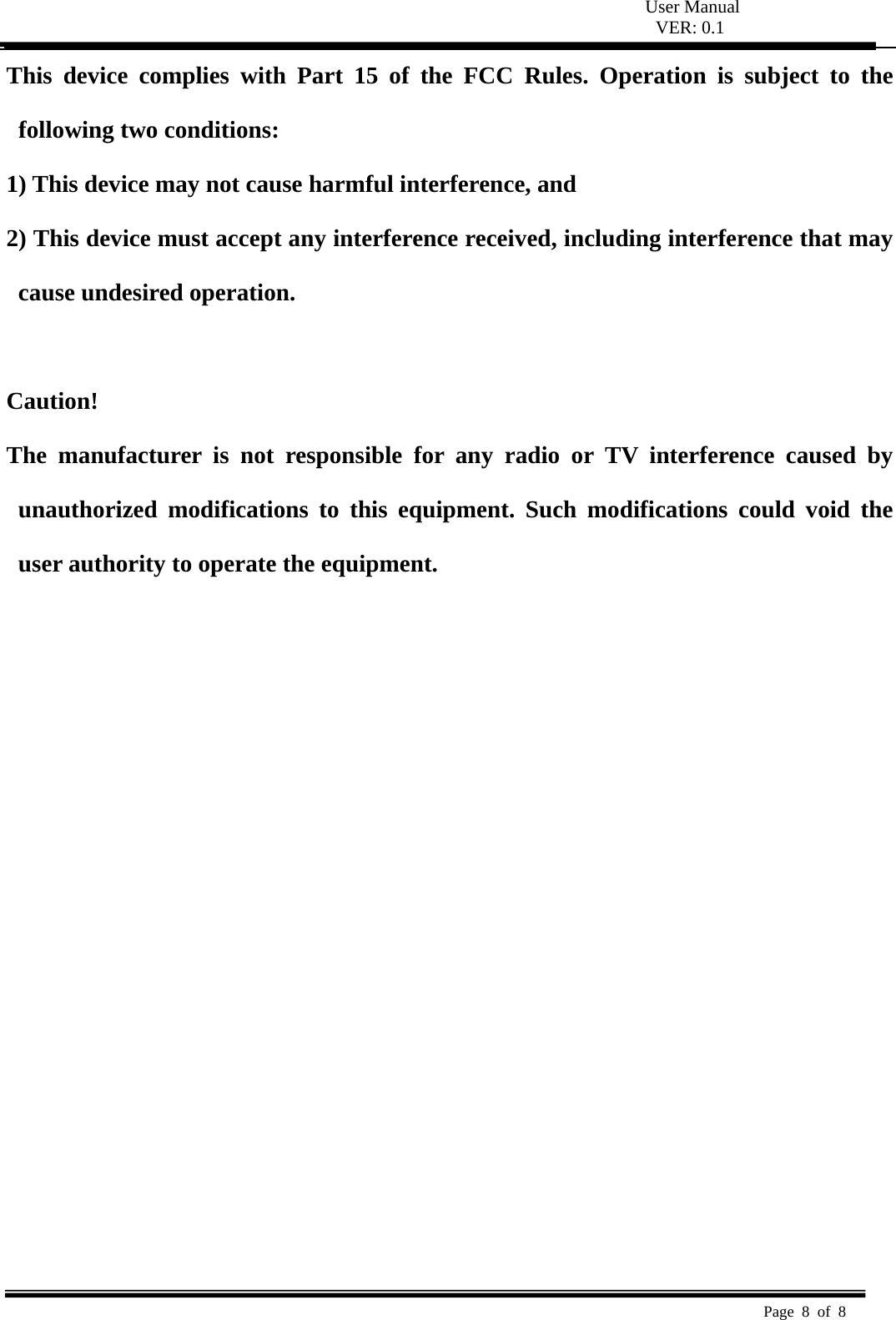  User Manual VER: 0.1  Page 8 of 8   This device complies with Part 15 of the FCC Rules. Operation is subject to the following two conditions:   1) This device may not cause harmful interference, and   2) This device must accept any interference received, including interference that may cause undesired operation.    Caution!  The manufacturer is not responsible for any radio or TV interference caused by unauthorized modifications to this equipment. Such modifications could void the user authority to operate the equipment.  