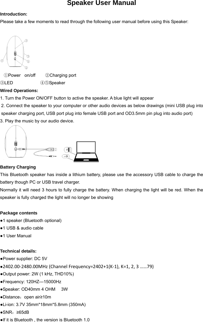 Speaker User Manual Introduction: Please take a few moments to read through the following user manual before using this Speaker:       ①Power  on/off     ②Charging port   ③LED              ④⑤Speaker       Wired Operations: 1. Turn the Power ON/OFF button to active the speaker. A blue light will appear 2. Connect the speaker to your computer or other audio devices as below drawings (mini USB plug into speaker charging port, USB port plug into female USB port and OD3.5mm pin plug into audio port) 3. Play the music by our audio device.  Battery Charging This Bluetooth speaker has inside a lithium battery, please use the accessory USB cable to charge the battery though PC or USB travel charger. Normally it will need 3 hours to fully charge the battery. When charging the light will be red. When the speaker is fully charged the light will no longer be showing  Package contents ●1 speaker (Bluetooth optional) ●1 USB &amp; audio cable ●1 User Manual  Technical details: ●Power supplier: DC 5V ●2402.00‐2480.00MHz(ChannelFrequency=2402+1(K‐1),K=1,2,3&hellip;&hellip;79) ●Output power: 2W (1 kHz, THD10%) ●Frequency: 120HZ---15000Hz ●Speaker: OD40mm 4 OHM      3W ●Distance：open air&ge;10m ●Li-ion: 3.7V 35mm*18mm*5.8mm (350mA) ●SNR：&ge;65dB ●If it is Bluetooth , the version is Bluetooth 1.0 