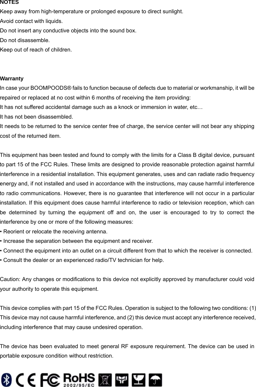  NOTES Keep away from high-temperature or prolonged exposure to direct sunlight. Avoid contact with liquids. Do not insert any conductive objects into the sound box. Do not disassemble. Keep out of reach of children.   Warranty In case your BOOMPOODS&reg; fails to function because of defects due to material or workmanship, it will be repaired or replaced at no cost within 6 months of receiving the item providing: It has not suffered accidental damage such as a knock or immersion in water, etc&hellip; It has not been disassembled. It needs to be returned to the service center free of charge, the service center will not bear any shipping cost of the returned item.  This equipment has been tested and found to comply with the limits for a Class B digital device, pursuant to part 15 of the FCC Rules. These limits are designed to provide reasonable protection against harmful interference in a residential installation. This equipment generates, uses and can radiate radio frequency energy and, if not installed and used in accordance with the instructions, may cause harmful interference to radio communications. However, there is no guarantee that interference will not occur in a particular installation. If this equipment does cause harmful interference to radio or television reception, which can be determined by turning the equipment off and on, the user is encouraged to try to correct the interference by one or more of the following measures: &bull; Reorient or relocate the receiving antenna. &bull; Increase the separation between the equipment and receiver. &bull; Connect the equipment into an outlet on a circuit different from that to which the receiver is connected. &bull; Consult the dealer or an experienced radio/TV technician for help.  Caution: Any changes or modiﬁcations to this device not explicitly approved by manufacturer could void your authority to operate this equipment.  This device complies with part 15 of the FCC Rules. Operation is subject to the following two conditions: (1) This device may not cause harmful interference, and (2) this device must accept any interference received, including interference that may cause undesired operation.  The device has been evaluated to meet general RF exposure requirement. The device can be used in portable exposure condition without restriction.      