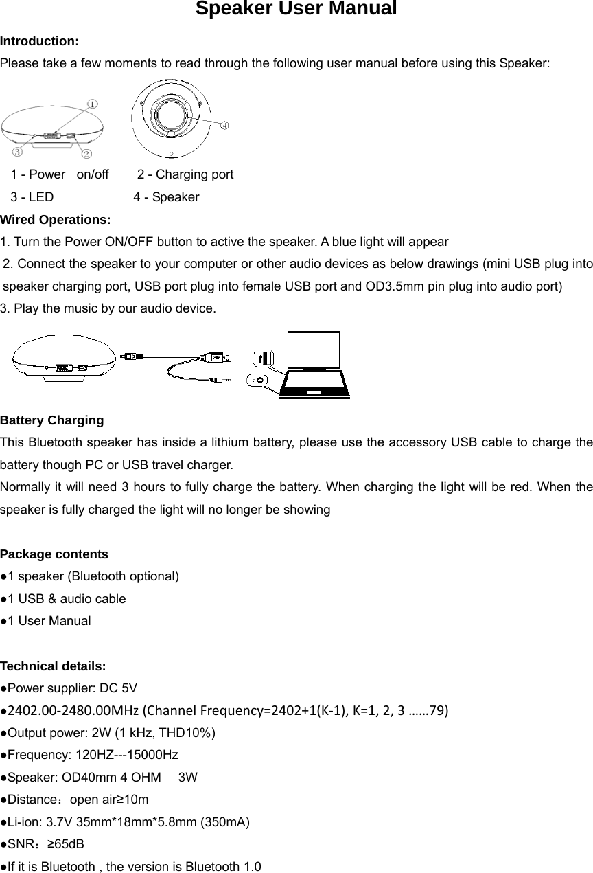 Speaker User Manual Introduction: Please take a few moments to read through the following user manual before using this Speaker:       1 - Power  on/off     2 - Charging port   3 - LED              4 - Speaker Wired Operations: 1. Turn the Power ON/OFF button to active the speaker. A blue light will appear 2. Connect the speaker to your computer or other audio devices as below drawings (mini USB plug into speaker charging port, USB port plug into female USB port and OD3.5mm pin plug into audio port) 3. Play the music by our audio device.  Battery Charging This Bluetooth speaker has inside a lithium battery, please use the accessory USB cable to charge the battery though PC or USB travel charger. Normally it will need 3 hours to fully charge the battery. When charging the light will be red. When the speaker is fully charged the light will no longer be showing  Package contents ●1 speaker (Bluetooth optional) ●1 USB &amp; audio cable ●1 User Manual  Technical details: ●Power supplier: DC 5V ●2402.00‐2480.00MHz(ChannelFrequency=2402+1(K‐1),K=1,2,3&hellip;&hellip;79) ●Output power: 2W (1 kHz, THD10%) ●Frequency: 120HZ---15000Hz ●Speaker: OD40mm 4 OHM      3W ●Distance：open air&ge;10m ●Li-ion: 3.7V 35mm*18mm*5.8mm (350mA) ●SNR：&ge;65dB ●If it is Bluetooth , the version is Bluetooth 1.0 