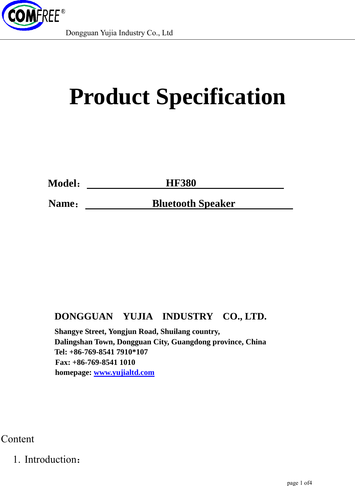 Dongguan Yujia Industry Co., Ltd                                                                                                  page 1 of4     Product Specification    Model：                HF380                 Name：             Bluetooth Speaker                             DONGGUAN  YUJIA  INDUSTRY  CO., LTD.  Shangye Street, Yongjun Road, Shuilang country,   Dalingshan Town, Dongguan City, Guangdong province, China Tel: +86-769-8541 7910*107 Fax: +86-769-8541 1010 homepage: www.yujialtd.com    Content 1. Introduction： 