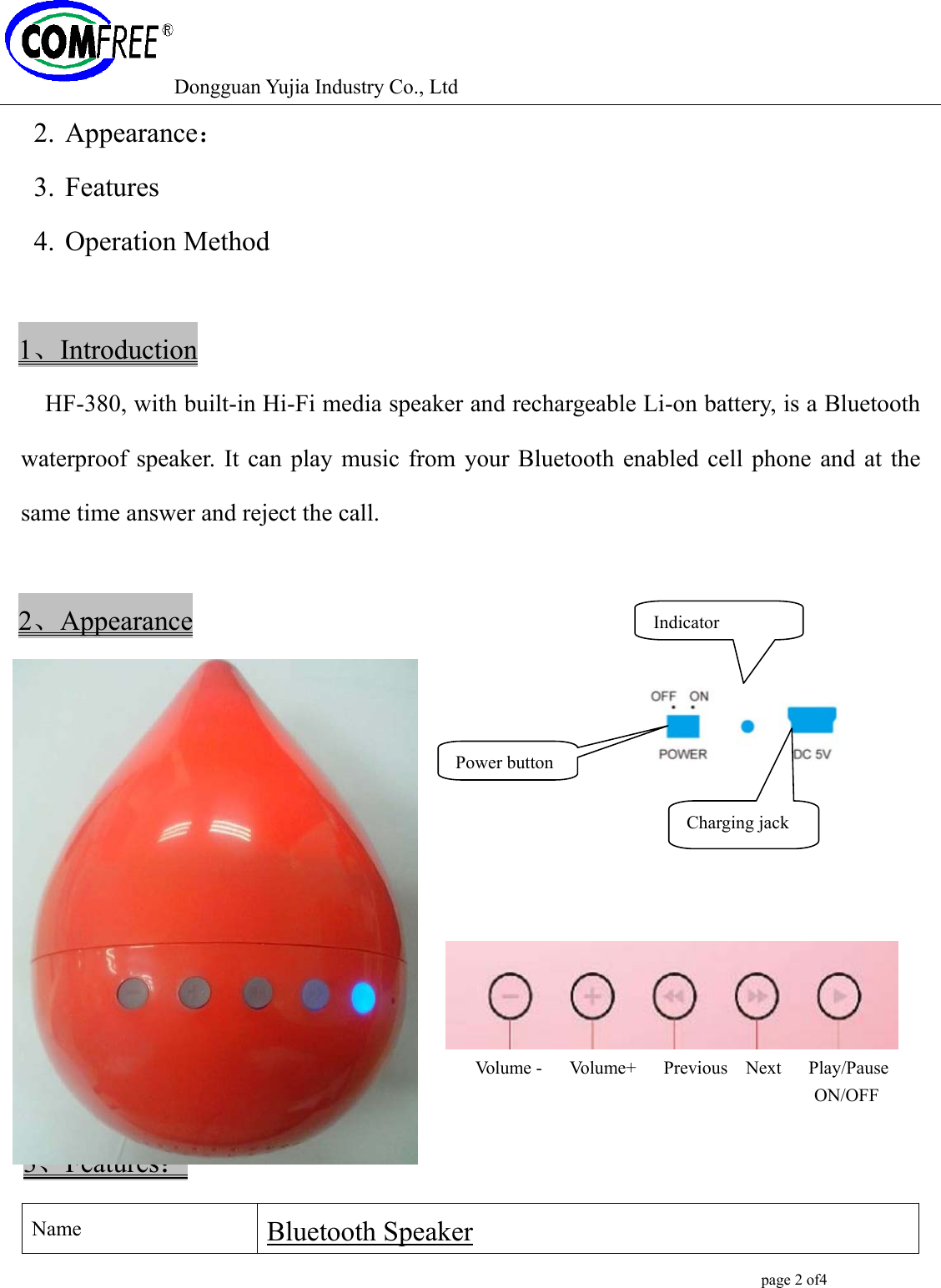 Dongguan Yujia Industry Co., Ltd                                                                                                  page 2 of4   2. Appearance： 3. Features 4. Operation Method  1、Introduction HF-380, with built-in Hi-Fi media speaker and rechargeable Li-on battery, is a Bluetooth waterproof speaker. It can play music from your Bluetooth enabled cell phone and at the same time answer and reject the call.        2、Appearance                                                                      Volume -   Volume+   Previous  Next   Play/Pause                                                                                          ON/OFF    3、Features： Name  Bluetooth Speaker Power buttonCharging jack Indicator 