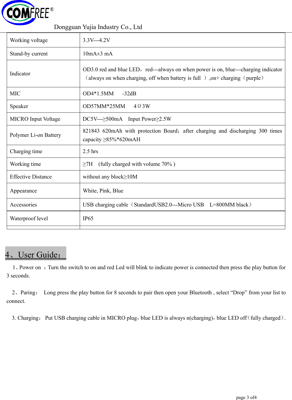 Dongguan Yujia Industry Co., Ltd                                                                                                  page 3 of4    4、User Guide：   1、Power on  ：Turn the switch to on and red Led will blink to indicate power is connected then press the play button for 3 seconds.  2、Paring：  Long press the play button for 8 seconds to pair then open your Bluetooth , select &ldquo;Drop&rdquo; from your list to connect.  3. Charging：  Put USB charging cable in MICRO plug，blue LED is always n(charging)，blue LED off（fully charged）.  Working voltage  3.3V---4.2V Stand-by current  10mA&plusmn;3 mA Indicator  OD3.0 red and blue LED，red---always on when power is on, blue---charging indicator（always on when charging, off when battery is full  ）,on+ charging（purple） MIC  OD4*1.5MM   -32dB Speaker  OD57MM*25MM   4&Omega;3W MICRO Input Voltage  DC5V---&ge;500mA  Input Power&ge;2.5W Polymer Li-on Battery    821843 620mAh with protection Board；after charging and discharging 300 times capacity &ge;85%*620mAH  Charging time  2.5 hrs Working time  &ge;7H    (fully charged with volume 70% )   Effective Distance  without any block&ge;10M Appearance White, Pink, Blue  Accessories  USB charging cable（StandardUSB2.0---Micro USB    L=800MM black） Waterproof level  IP65 