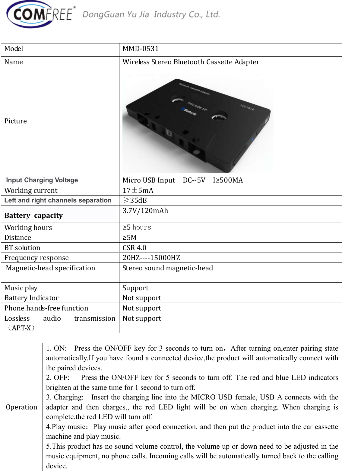 Model  MMD-0531 Name  Wireless Stereo Bluetooth Cassette Adapter Picture  Input Charging Voltage Micro USB Input    DC--5V    I&ge;500MA Working current  17&plusmn;5mA Left and right channels separation &ge;35dB Battery  capacity  3.7V/120mAh Working hours  &ge;5 hours Distance  &ge;5M BT solution  CSR 4.0 Frequency response  20HZ----15000HZ  Magnetic-head specification  Stereo sound magnetic-head Music play  Support Battery Indicator  Not support Phone hands-free function  Not support Lossless  audio  transmission（APT-X） Not support Operation 1. ON:    Press the ON/OFF key for 3 seconds to turn on，After turning on,enter pairing stateautomatically.If you have found a connected device,the product will automatically connect with the paired devices.   2. OFF:      Press the ON/OFF key for 5 seconds to  turn  off. The  red  and blue  LED indicatorsbrighten at the same time for 1 second to turn off. 3. Charging:    Insert the charging line into the MICRO USB female, USB A connects with theadapter  and  then  charges,,  the  red  LED  light  will  be  on  when  charging.  When  charging  is complete,the red LED will turn off. 4.Play music：Play music after good connection, and then put the product into the car cassettemachine and play music. 5.This product has no sound volume control, the volume up or down need to be adjusted in themusic equipment, no phone calls. Incoming calls will be automatically turned back to the calling device. 