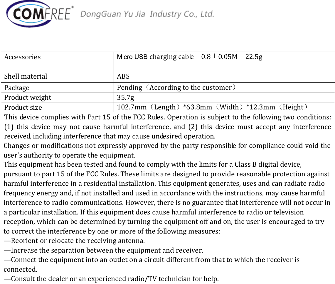 Accessories  Micro USB charging cable    0.8&plusmn;0.05M    22.5g Shell material  ABS Package  Pending（According to the customer） Product weight  35.7g Product size  102.7mm（Length）*63.8mm（Width）*12.3mm（Height） This device complies with Part 15 of the FCC Rules. Operation is subject to the following two conditions: (1)  this  device  may  not  cause  harmful  interference,  and  (2)  this  device  must  accept  any  interference received, including interference that may cause undesired operation. Changes or modifications not expressly approved by the party responsible for compliance could void the user's authority to operate the equipment. This equipment has been tested and found to comply with the limits for a Class B digital device, pursuant to part 15 of the FCC Rules. These limits are designed to provide reasonable protection against harmful interference in a residential installation. This equipment generates, uses and can radiate radio frequency energy and, if not installed and used in accordance with the instructions, may cause harmful interference to radio communications. However, there is no guarantee that interference will not occur in a particular installation. If this equipment does cause harmful interference to radio or television reception, which can be determined by turning the equipment off and on, the user is encouraged to try to correct the interference by one or more of the following measures:&mdash;Reorient or relocate the receiving antenna.&mdash;Increase the separation between the equipment and receiver.&mdash;Connect the equipment into an outlet on a circuit different from that to which the receiver is connected.&mdash;Consult the dealer or an experienced radio/TV technician for help.