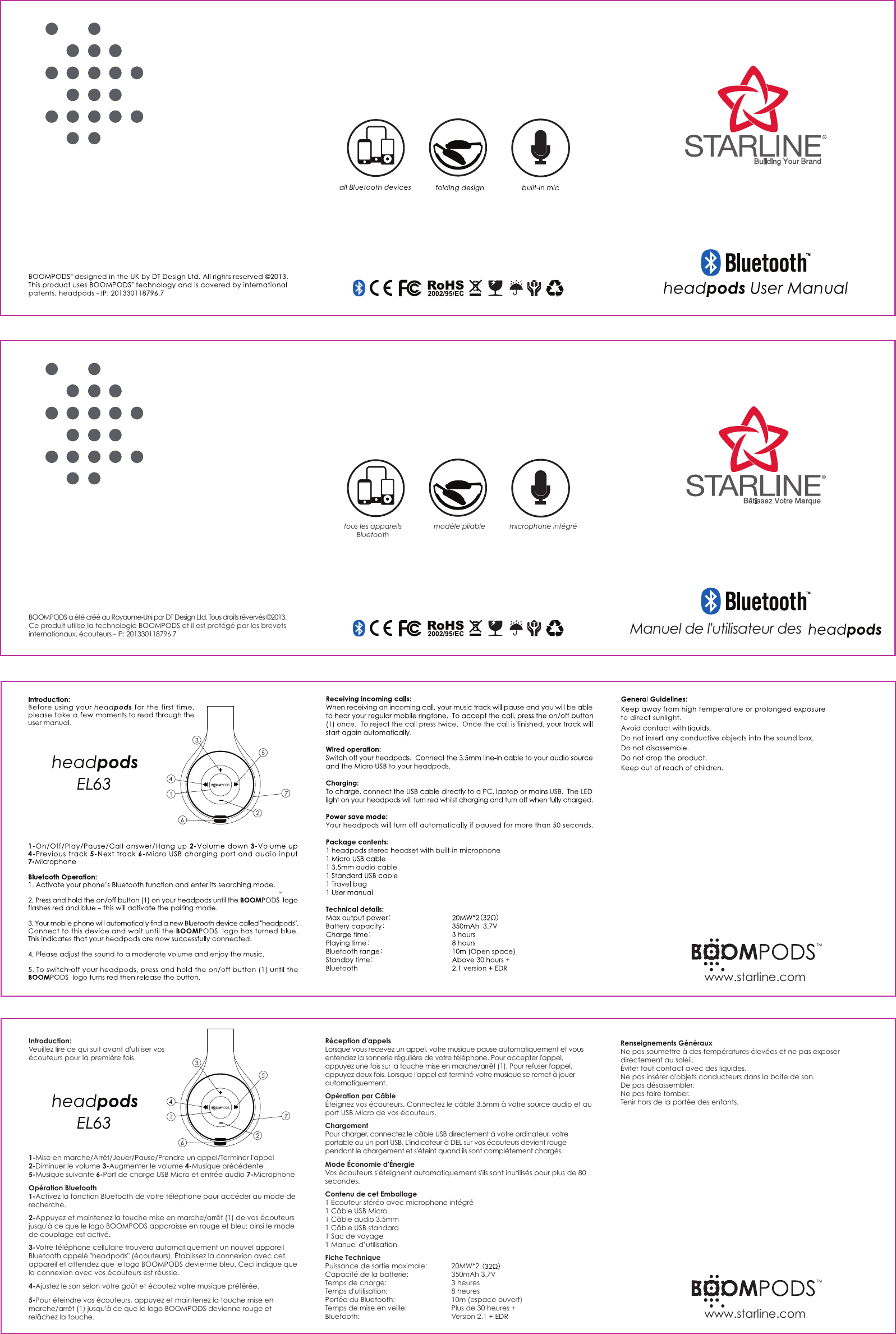 tous les appareils Bluetoothmod&egrave;le pliable microphone int&eacute;gr&eacute;Introduction:Veuillez lire ce qui suit avant d'utiliser vos &eacute;couteurs pour la premi&egrave;re fois.1-Mise en marche/Arr&ecirc;t/Jouer/Pause/Prendre un appel/Terminer l'appel 2-Diminuer le volume 3-Augmenter le volume 4-Musique pr&eacute;c&eacute;dente 5-Musique suivante 6-Port de charge USB Micro et entr&eacute;e audio 7-MicrophoneOp&eacute;ration Bluetooth1-Activez la fonction Bluetooth de votre t&eacute;l&eacute;phone pour acc&eacute;der au mode de recherche.2-Appuyez et maintenez la touche mise en marche/arr&ecirc;t (1) de vos &eacute;couteurs jusqu'&agrave; ce que le logo BOOMPODS apparaisse en rouge et bleu; ainsi le mode de couplage est activ&eacute;.3-Votre t&eacute;l&eacute;phone cellulaire trouvera automatiquement un nouvel appareil Bluetooth appel&eacute; "headpods" (&eacute;couteurs). &Eacute;tablissez la connexion avec cet appareil et attendez que le logo BOOMPODS devienne bleu. Ceci indique que la connexion avec vos &eacute;couteurs est r&eacute;ussie.4-Ajustez le son selon votre go&ucirc;t et &eacute;coutez votre musique pr&eacute;f&eacute;r&eacute;e.5-Pour &eacute;teindre vos &eacute;couteurs, appuyez et maintenez la touche mise en marche/arr&ecirc;t (1) jusqu'&agrave; ce que le logo BOOMPODS devienne rouge et rel&acirc;chez la touche.R&eacute;ception d'appelsLorsque vous recevez un appel, votre musique pause automatiquement et vous entendez la sonnerie r&eacute;guli&egrave;re de votre t&eacute;l&eacute;phone. Pour accepter l'appel, appuyez une fois sur la touche mise en marche/arr&ecirc;t (1). Pour refuser l'appel, appuyez deux fois. Lorsque l'appel est termin&eacute; votre musique se remet &agrave; jouer automatiquement.Op&eacute;ration par C&acirc;ble&Eacute;teignez vos &eacute;couteurs. Connectez le c&acirc;ble 3.5mm &agrave; votre source audio et au port USB Micro de vos &eacute;couteurs.ChargementPour charger, connectez le c&acirc;ble USB directement &agrave; votre ordinateur, votre portable ou un port USB. L'indicateur &agrave; DEL sur vos &eacute;couteurs devient rouge pendant le chargement et s'&eacute;teint quand ils sont compl&egrave;tement charg&eacute;s.Mode &Eacute;conomie d'&Eacute;nergieVos &eacute;couteurs s'&eacute;teignent automatiquement s'ils sont inutilis&eacute;s pour plus de 80 secondes.Contenu de cet Emballage1 &Eacute;couteur st&eacute;r&eacute;o avec microphone int&eacute;gr&eacute;1 C&acirc;ble USB Micro1 C&acirc;ble audio 3.5mm1 C&acirc;ble USB standard1 Sac de voyage1 Manuel d&rsquo;utilisationFiche TechniquePuissance de sortie maximale:   20MW*2 Capacit&eacute; de la batterie:   350mAh 3.7VTemps de charge:     3 heuresTemps d'utilisation:     8 heuresPort&eacute;e du Bluetooth:     10m (espace ouvert)Temps de mise en veille:    Plus de 30 heures +Bluetooth:       Version 2.1 + EDRRenseignements G&eacute;n&eacute;rauxNe pas soumettre &agrave; des temp&eacute;ratures &eacute;lev&eacute;es et ne pas exposer directement au soleil.&Eacute;viter tout contact avec des liquides.Ne pas ins&eacute;rer d'objets conducteurs dans la boite de son.De pas d&eacute;sassembler.Ne pas faire tomber.Tenir hors de la port&eacute;e des enfants.Manuel de l'utilisateur des BOOMPODS a &eacute;t&eacute; cr&eacute;&eacute; au Royaume-Uni par DT Design Ltd. Tous droits r&eacute;verv&eacute;s &copy;2013.Ce produit utilise la technologie BOOMPODS et il est prot&eacute;g&eacute; par les brevets internationaux, &eacute;couteurs - IP: 201330118796.7www.starline.comwww.starline.com