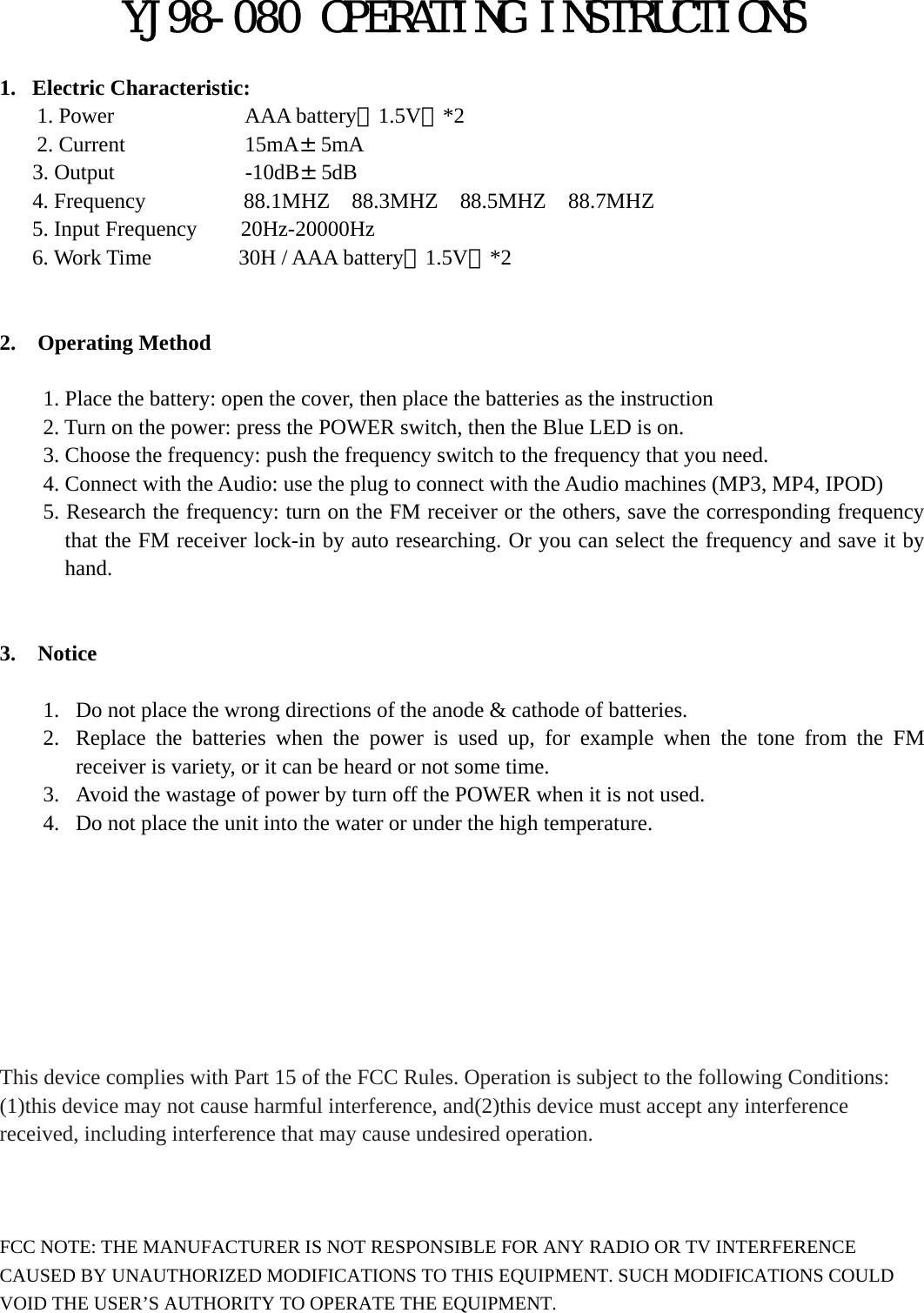 YJ98-080 OPERATING INSTRUCTIONS  1. Electric Characteristic: 1. Power            AAA battery（1.5V）*2 2. Current           15mA&plusmn;5mA 3. Output            -10dB&plusmn;5dB 4. Frequency         88.1MHZ  88.3MHZ  88.5MHZ  88.7MHZ 5. Input Frequency    20Hz-20000Hz 6. Work Time        30H / AAA battery（1.5V）*2       2.  Operating Method      1. Place the battery: open the cover, then place the batteries as the instruction         2. Turn on the power: press the POWER switch, then the Blue LED is on.           3. Choose the frequency: push the frequency switch to the frequency that you need.             4. Connect with the Audio: use the plug to connect with the Audio machines (MP3, MP4, IPOD)       5. Research the frequency: turn on the FM receiver or the others, save the corresponding frequency that the FM receiver lock-in by auto researching. Or you can select the frequency and save it by hand.      3.  Notice  1. Do not place the wrong directions of the anode &amp; cathode of batteries. 2. Replace the batteries when the power is used up, for example when the tone from the FM receiver is variety, or it can be heard or not some time. 3. Avoid the wastage of power by turn off the POWER when it is not used. 4. Do not place the unit into the water or under the high temperature.             This device complies with Part 15 of the FCC Rules. Operation is subject to the following Conditions: (1)this device may not cause harmful interference, and(2)this device must accept any interference received, including interference that may cause undesired operation.      FCC NOTE: THE MANUFACTURER IS NOT RESPONSIBLE FOR ANY RADIO OR TV INTERFERENCE CAUSED BY UNAUTHORIZED MODIFICATIONS TO THIS EQUIPMENT. SUCH MODIFICATIONS COULD VOID THE USER&rsquo;S AUTHORITY TO OPERATE THE EQUIPMENT.  