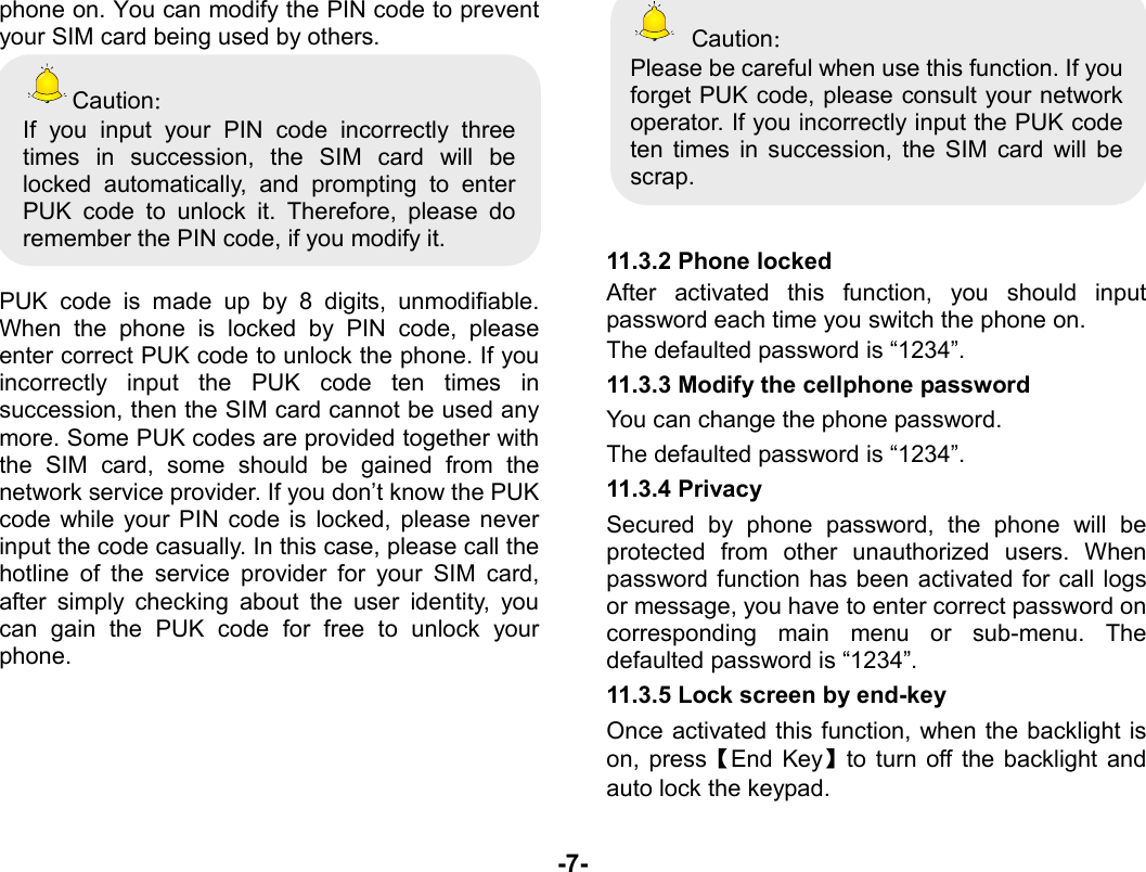  -7- phone on. You can modify the PIN code to prevent your SIM card being used by others.   Caution： If you input your PIN code incorrectly three times in succession, the SIM card will be locked automatically, and prompting to enter PUK code to unlock it. Therefore, please do remember the PIN code, if you modify it.  PUK code is made up by 8 digits, unmodifiable. When the phone is locked by PIN code, please enter correct PUK code to unlock the phone. If you incorrectly input the PUK code ten times in succession, then the SIM card cannot be used any more. Some PUK codes are provided together with the SIM card, some should be gained from the network service provider. If you don’t know the PUK code while your PIN code is locked, please never input the code casually. In this case, please call the hotline of the service provider for your SIM card, after simply checking about the user identity, you can gain the PUK code for free to unlock your phone.      Caution： Please be careful when use this function. If you forget PUK code, please consult your network operator. If you incorrectly input the PUK code ten times in succession, the SIM card will be scrap.    11.3.2 Phone locked After activated this function, you should input password each time you switch the phone on. The defaulted password is “1234”. 11.3.3 Modify the cellphone password You can change the phone password. The defaulted password is “1234”. 11.3.4 Privacy Secured by phone password, the phone will be protected from other unauthorized users. When password function has been activated for call logs or message, you have to enter correct password on corresponding main menu or sub-menu. The defaulted password is “1234”.   11.3.5 Lock screen by end-key Once activated this function, when the backlight is on, press【End Key】to turn off the backlight and auto lock the keypad. 