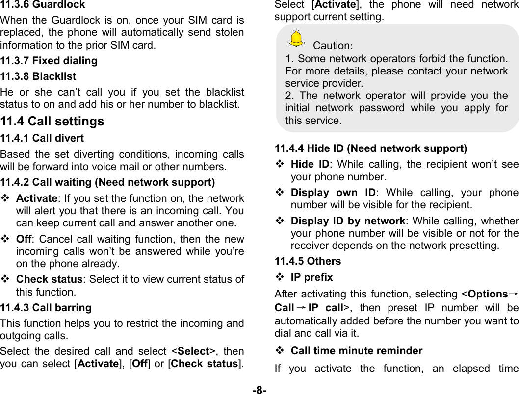  -8- 11.3.6 Guardlock When the Guardlock is on, once your SIM card is replaced, the phone will automatically send stolen information to the prior SIM card. 11.3.7 Fixed dialing 11.3.8 Blacklist He or she can’t call you if you set the blacklist status to on and add his or her number to blacklist. 11.4 Call settings 11.4.1 Call divert   Based the set diverting conditions, incoming calls will be forward into voice mail or other numbers. 11.4.2 Call waiting (Need network support)  Activate: If you set the function on, the network will alert you that there is an incoming call. You can keep current call and answer another one.  Off: Cancel call waiting function, then the new incoming calls won’t be answered while you’re on the phone already.  Check status: Select it to view current status of this function. 11.4.3 Call barring This function helps you to restrict the incoming and outgoing calls.   Select the desired call and select &lt;Select&gt;, then you can select [Activate], [Off] or [Check status]. Select [Activate], the phone will need network support current setting.    Caution： 1. Some network operators forbid the function. For more details, please contact your network service provider. 2. The network operator will provide you the initial network password while you apply for this service.  11.4.4 Hide ID (Need network support)  Hide ID: While calling, the recipient won’t see your phone number.    Display own ID: While calling, your phone number will be visible for the recipient.  Display ID by network: While calling, whether your phone number will be visible or not for the receiver depends on the network presetting. 11.4.5 Others  IP prefix After activating this function, selecting &lt;Options→Call →IP call&gt;, then preset IP number will be automatically added before the number you want to dial and call via it.  Call time minute reminder If you activate the function, an elapsed time 