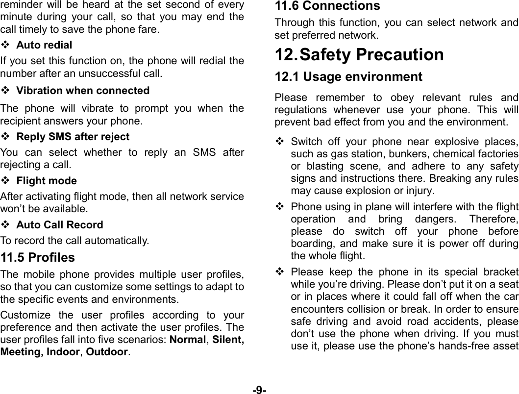  -9- reminder will be heard at the set second of every minute during your call, so that you may end the call timely to save the phone fare.    Auto redial If you set this function on, the phone will redial the number after an unsuccessful call.  Vibration when connected The phone will vibrate to prompt you when the recipient answers your phone.  Reply SMS after reject You can select whether to reply an SMS after rejecting a call.  Flight mode After activating flight mode, then all network service won’t be available.  Auto Call Record   To record the call automatically. 11.5 Profiles The mobile phone provides multiple user profiles, so that you can customize some settings to adapt to the specific events and environments.   Customize the user profiles according to your preference and then activate the user profiles. The user profiles fall into five scenarios: Normal, Silent, Meeting, Indoor, Outdoor. 11.6 Connections   Through this function, you can select network and set preferred network. 12. Safety  Precaution 12.1 Usage environment Please remember to obey relevant rules and regulations whenever use your phone. This will prevent bad effect from you and the environment.  Switch off your phone near explosive places, such as gas station, bunkers, chemical factories or blasting scene, and adhere to any safety signs and instructions there. Breaking any rules may cause explosion or injury.  Phone using in plane will interfere with the flight operation and bring dangers. Therefore,   please do switch off your phone before boarding, and make sure it is power off during the whole flight.    Please keep the phone in its special bracket while you’re driving. Please don’t put it on a seat or in places where it could fall off when the car encounters collision or break. In order to ensure safe driving and avoid road accidents, please don’t use the phone when driving. If you must use it, please use the phone’s hands-free asset 