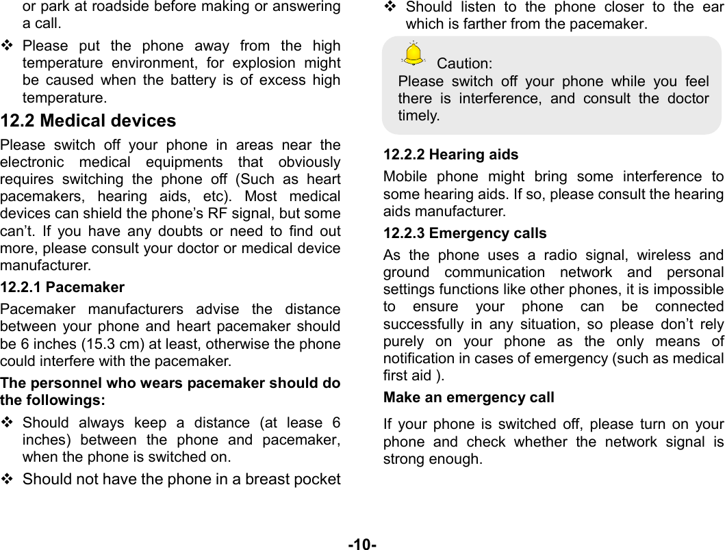  -10- or park at roadside before making or answering a call.  Please put the phone away from the high temperature environment, for explosion might be caused when the battery is of excess high temperature. 12.2 Medical devices Please switch off your phone in areas near the electronic medical equipments that obviously requires switching the phone off (Such as heart pacemakers, hearing aids, etc). Most medical devices can shield the phone’s RF signal, but some can’t. If you have any doubts or need to find out more, please consult your doctor or medical device manufacturer. 12.2.1 Pacemaker Pacemaker manufacturers advise the distance between your phone and heart pacemaker should be 6 inches (15.3 cm) at least, otherwise the phone could interfere with the pacemaker. The personnel who wears pacemaker should do the followings:  Should always keep a distance (at lease 6 inches) between the phone and pacemaker, when the phone is switched on.   Should not have the phone in a breast pocket  Should listen to the phone closer to the ear which is farther from the pacemaker.  Caution: Please switch off your phone while you feel there is interference, and consult the doctor timely.  12.2.2 Hearing aids Mobile phone might bring some interference to some hearing aids. If so, please consult the hearing aids manufacturer. 12.2.3 Emergency calls As the phone uses a radio signal, wireless and ground communication network and personal settings functions like other phones, it is impossible to ensure your phone can be connected successfully in any situation, so please don’t rely purely on your phone as the only means of notification in cases of emergency (such as medical first aid ). Make an emergency call   If your phone is switched off, please turn on your phone and check whether the network signal is strong enough. 