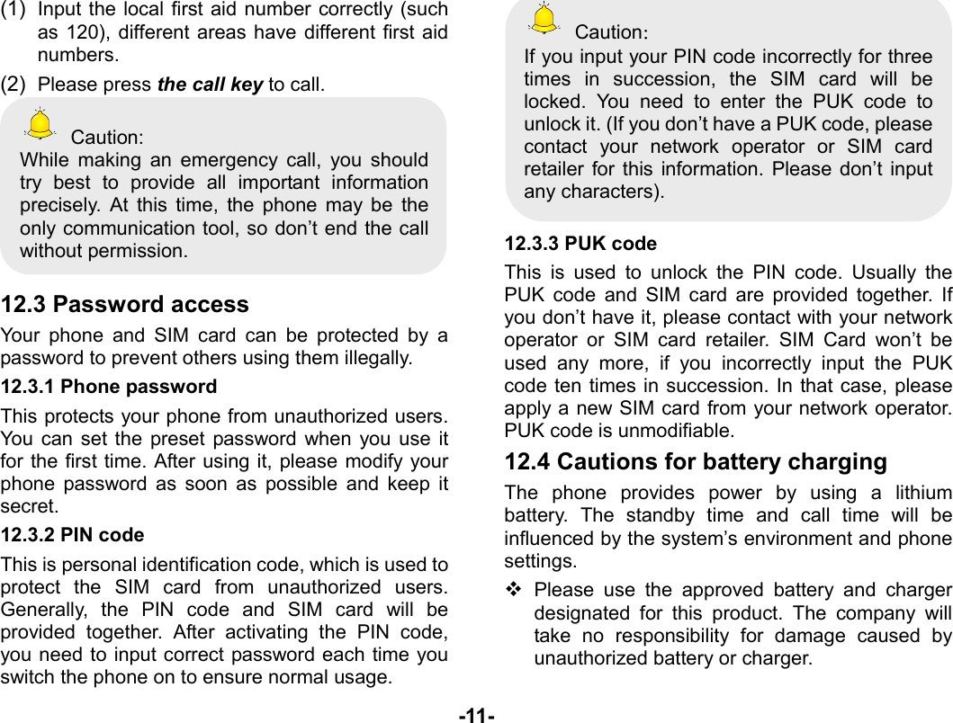  -11- (1)  Input the local first aid number correctly (such as 120), different areas have different first aid numbers. (2)  Please press the call key to call.  Caution: While making an emergency call, you should try best to provide all important information precisely. At this time, the phone may be the only communication tool, so don’t end the call without permission.  12.3 Password access Your phone and SIM card can be protected by a password to prevent others using them illegally. 12.3.1 Phone password This protects your phone from unauthorized users. You can set the preset password when you use it for the first time. After using it, please modify your phone password as soon as possible and keep it secret. 12.3.2 PIN code This is personal identification code, which is used to protect the SIM card from unauthorized users. Generally, the PIN code and SIM card will be provided together. After activating the PIN code, you need to input correct password each time you switch the phone on to ensure normal usage.  Caution： If you input your PIN code incorrectly for three times in succession, the SIM card will be locked. You need to enter the PUK code to unlock it. (If you don’t have a PUK code, please contact your network operator or SIM card retailer for this information. Please don’t input any characters).  12.3.3 PUK code This is used to unlock the PIN code. Usually the PUK code and SIM card are provided together. If you don’t have it, please contact with your network operator or SIM card retailer. SIM Card won’t be used any more, if you incorrectly input the PUK code ten times in succession. In that case, please apply a new SIM card from your network operator. PUK code is unmodifiable. 12.4 Cautions for battery charging The phone provides power by using a lithium battery. The standby time and call time will be influenced by the system’s environment and phone settings.  Please use the approved battery and charger designated for this product. The company will take no responsibility for damage caused by unauthorized battery or charger. 