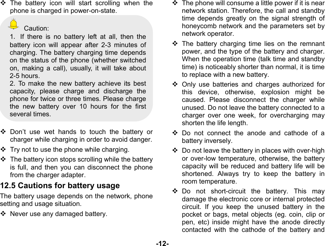  -12-  The battery icon will start scrolling when the phone is charged in power-on-state.  Caution: 1．If there is no battery left at all, then the battery icon will appear after 2-3 minutes of charging. The battery charging time depends on the status of the phone (whether switched on, making a call), usually, it will take about 2-5 hours.   2. To make the new battery achieve its best capacity, please charge and discharge the phone for twice or three times. Please charge the new battery over 10 hours for the first several times.   Don’t use wet hands to touch the battery or charger while charging in order to avoid danger.  Try not to use the phone while charging.  The battery icon stops scrolling while the battery is full, and then you can disconnect the phone from the charger adapter. 12.5 Cautions for battery usage The battery usage depends on the network, phone setting and usage situation.    Never use any damaged battery.  The phone will consume a little power if it is near network station. Therefore, the call and standby time depends greatly on the signal strength of honeycomb network and the parameters set by network operator.  The battery charging time lies on the remnant power, and the type of the battery and charger. When the operation time (talk time and standby time) is noticeably shorter than normal, it is time to replace with a new battery.  Only use batteries and charges authorized for this device, otherwise, explosion might be caused. Please disconnect the charger while unused. Do not leave the battery connected to a charger over one week, for overcharging may shorten the life length.  Do not connect the anode and cathode of a battery inversely.  Do not leave the battery in places with over-high or over-low temperature, otherwise, the battery capacity will be reduced and battery life will be shortened. Always try to keep the battery in room temperature.    Do not short-circuit the battery. This may damage the electronic core or internal protected circuit. If you keep the unused battery in the pocket or bags, metal objects (eg. coin, clip or pen, etc) inside might have the anode directly contacted with the cathode of the battery and 