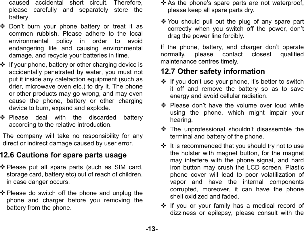  -13- caused accidental short circuit. Therefore, please carefully and separately store the battery.  Don’t burn your phone battery or treat it as common rubbish. Please adhere to the local environmental policy in order to avoid endangering life and causing environmental damage, and recycle your batteries in time.  If your phone, battery or other charging device is accidentally penetrated by water, you must not put it inside any calefaction equipment (such as drier, microwave oven etc.) to dry it. The phone or other products may go wrong, and may even cause the phone, battery or other charging device to burn, expand and explode.  Please deal with the discarded battery according to the relative introduction. The company will take no responsibility for any direct or indirect damage caused by user error. 12.6 Cautions for spare parts usage  Please put all spare parts (such as SIM card, storage card, battery etc) out of reach of children, in case danger occurs.  Please do switch off the phone and unplug the phone and charger before you removing the battery from the phone.  As the phone’s spare parts are not waterproof, please keep all spare parts dry.  You should pull out the plug of any spare part correctly when you switch off the power, don’t drag the power line forcibly. If the phone, battery, and charger don’t operate normally, please contact closest qualified maintenance centres timely.   12.7 Other safety information  If you don’t use your phone, it’s better to switch it off and remove the battery so as to save energy and avoid cellular radiation.  Please don’t have the volume over loud while using the phone, which might impair your hearing.  The unprofessional shouldn’t disassemble the terminal and battery of the phone.  It is recommended that you should try not to use the holster with magnet button, for the magnet may interfere with the phone signal, and hard iron button may crush the LCD screen. Plastic phone cover will lead to poor volatilization of vapor and have the internal components corrupted, moreover, it can have the phone shell oxidized and faded.    If you or your family has a medical record of dizziness or epilepsy, please consult with the 