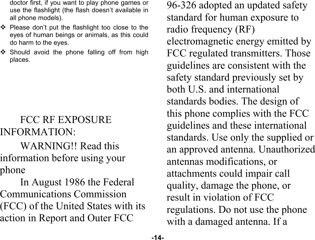  -14- doctor first, if you want to play phone games or use the flashlight (the flash doesn’t available in all phone models).  Please don’t put the flashlight too close to the eyes of human beings or animals, as this could do harm to the eyes.  Should avoid the phone falling off from high places.      FCC RF EXPOSURE INFORMATION: WARNING!! Read this information before using your phone In August 1986 the Federal Communications Commission (FCC) of the United States with its action in Report and Outer FCC 96-326 adopted an updated safety standard for human exposure to radio frequency (RF) electromagnetic energy emitted by FCC regulated transmitters. Those guidelines are consistent with the safety standard previously set by both U.S. and international standards bodies. The design of this phone complies with the FCC guidelines and these international standards. Use only the supplied or an approved antenna. Unauthorized antennas modifications, or attachments could impair call quality, damage the phone, or result in violation of FCC regulations. Do not use the phone with a damaged antenna. If a 