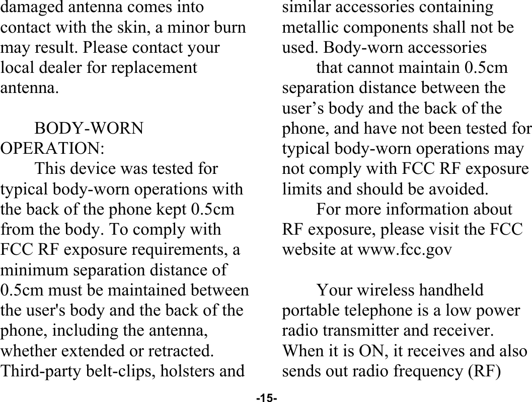  -15- damaged antenna comes into contact with the skin, a minor burn may result. Please contact your local dealer for replacement antenna.  BODY-WORN OPERATION: This device was tested for typical body-worn operations with the back of the phone kept 0.5cm from the body. To comply with FCC RF exposure requirements, a minimum separation distance of 0.5cm must be maintained between the user&apos;s body and the back of the phone, including the antenna, whether extended or retracted. Third-party belt-clips, holsters and similar accessories containing metallic components shall not be used. Body-worn accessories that cannot maintain 0.5cm separation distance between the user’s body and the back of the phone, and have not been tested for typical body-worn operations may not comply with FCC RF exposure limits and should be avoided. For more information about RF exposure, please visit the FCC website at www.fcc.gov  Your wireless handheld portable telephone is a low power radio transmitter and receiver. When it is ON, it receives and also sends out radio frequency (RF) 