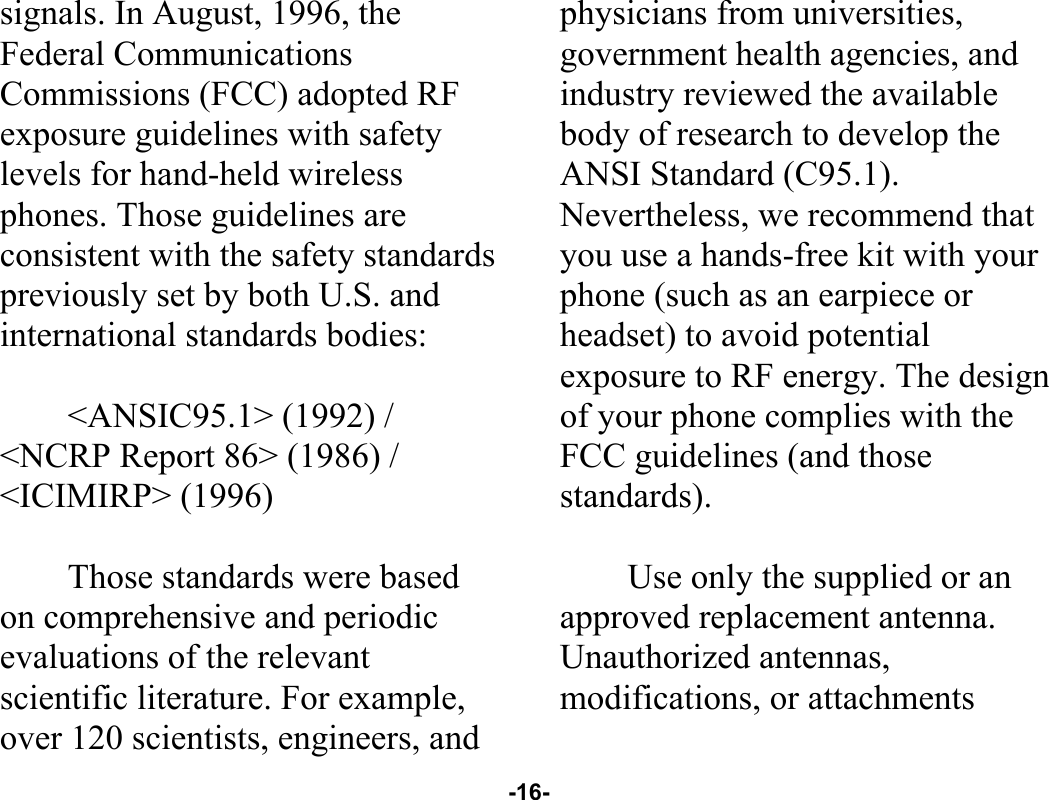  -16- signals. In August, 1996, the Federal Communications Commissions (FCC) adopted RF exposure guidelines with safety levels for hand-held wireless phones. Those guidelines are consistent with the safety standards previously set by both U.S. and international standards bodies:  &lt;ANSIC95.1&gt; (1992) / &lt;NCRP Report 86&gt; (1986) / &lt;ICIMIRP&gt; (1996)  Those standards were based on comprehensive and periodic evaluations of the relevant scientific literature. For example, over 120 scientists, engineers, and physicians from universities, government health agencies, and industry reviewed the available body of research to develop the ANSI Standard (C95.1). Nevertheless, we recommend that you use a hands-free kit with your phone (such as an earpiece or headset) to avoid potential exposure to RF energy. The design of your phone complies with the FCC guidelines (and those standards).  Use only the supplied or an approved replacement antenna. Unauthorized antennas, modifications, or attachments 