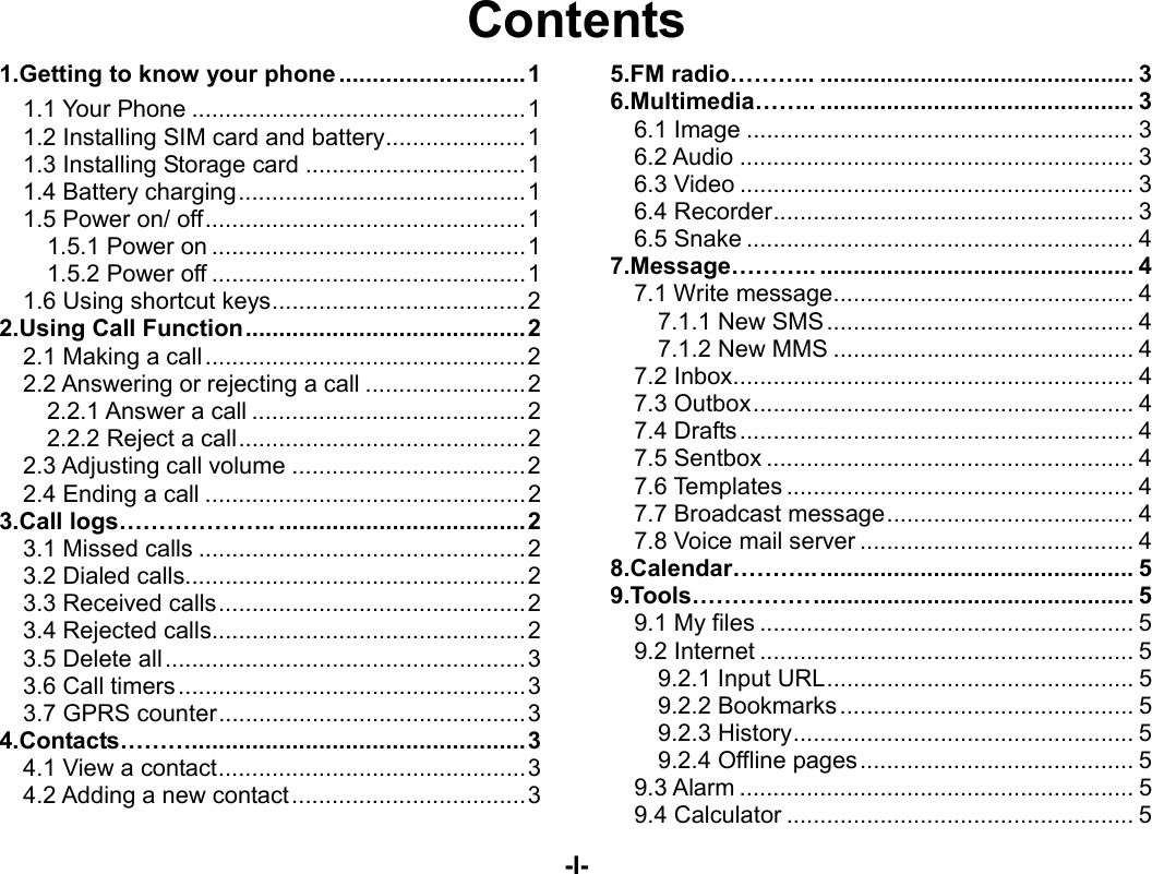  -I- Contents 1.Getting to know your phone ............................ 11.1 Your Phone .................................................. 11.2 Installing SIM card and battery ..................... 11.3 Installing Storage card ................................. 11.4 Battery charging ........................................... 11.5 Power on/ off ................................................ 11.5.1 Power on ............................................... 11.5.2 Power off ............................................... 11.6 Using shortcut keys ...................................... 22.Using Call Function .......................................... 22.1 Making a call ................................................ 22.2 Answering or rejecting a call ........................ 22.2.1 Answer a call ......................................... 22.2.2 Reject a call ........................................... 22.3 Adjusting call volume ................................... 22.4 Ending a call ................................................ 23.Call logs……………….. ..................................... 23.1 Missed calls ................................................. 23.2 Dialed calls................................................... 23.3 Received calls .............................................. 23.4 Rejected calls ............................................... 23.5 Delete all ...................................................... 33.6 Call timers .................................................... 33.7 GPRS counter .............................................. 34.Contacts……….. ................................................ 34.1 View a contact .............................................. 34.2 Adding a new contact ................................... 35.FM radio……….. ............................................... 36.Multimedia…….. ............................................... 36.1 Image .......................................................... 36.2 Audio ........................................................... 36.3 Video ........................................................... 36.4 Recorder ...................................................... 36.5 Snake .......................................................... 47.Message……….. ............................................... 47.1 Write message ............................................. 47.1.1 New SMS .............................................. 47.1.2 New MMS ............................................. 47.2 Inbox ............................................................ 47.3 Outbox ......................................................... 47.4 Drafts ........................................................... 47.5 Sentbox ....................................................... 47.6 Templates .................................................... 47.7 Broadcast message ..................................... 47.8 Voice mail server ......................................... 48.Calendar……….. ............................................... 59.Tools…………… ................................................  59.1 My files ........................................................ 59.2 Internet ........................................................ 59.2.1 Input URL .............................................. 59.2.2 Bookmarks ............................................ 59.2.3 History ................................................... 59.2.4 Offline pages ......................................... 59.3 Alarm ........................................................... 59.4 Calculator .................................................... 5