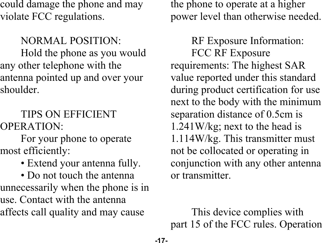  -17- could damage the phone and may violate FCC regulations.    NORMAL POSITION:   Hold the phone as you would any other telephone with the antenna pointed up and over your shoulder.  TIPS ON EFFICIENT OPERATION:  For your phone to operate most efficiently: • Extend your antenna fully. • Do not touch the antenna unnecessarily when the phone is in use. Contact with the antenna affects call quality and may cause the phone to operate at a higher power level than otherwise needed.  RF Exposure Information: FCC RF Exposure requirements: The highest SAR value reported under this standard during product certification for use next to the body with the minimum separation distance of 0.5cm is 1.241W/kg; next to the head is 1.114W/kg. This transmitter must not be collocated or operating in conjunction with any other antenna or transmitter.   This device complies with part 15 of the FCC rules. Operation 