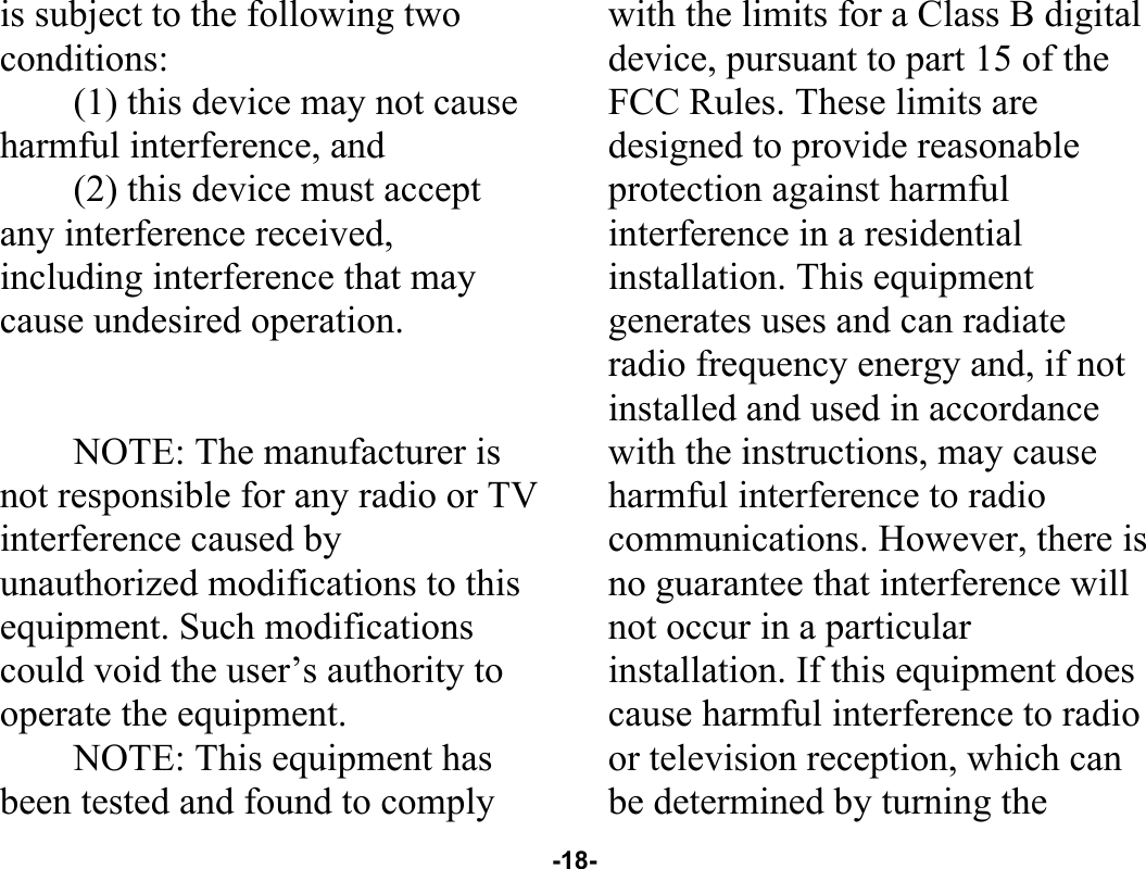  -18- is subject to the following two conditions: (1) this device may not cause harmful interference, and (2) this device must accept any interference received, including interference that may cause undesired operation.   NOTE: The manufacturer is not responsible for any radio or TV interference caused by unauthorized modifications to this equipment. Such modifications could void the user’s authority to operate the equipment. NOTE: This equipment has been tested and found to comply with the limits for a Class B digital device, pursuant to part 15 of the FCC Rules. These limits are designed to provide reasonable protection against harmful interference in a residential installation. This equipment generates uses and can radiate radio frequency energy and, if not installed and used in accordance with the instructions, may cause harmful interference to radio communications. However, there is no guarantee that interference will not occur in a particular installation. If this equipment does cause harmful interference to radio or television reception, which can be determined by turning the 