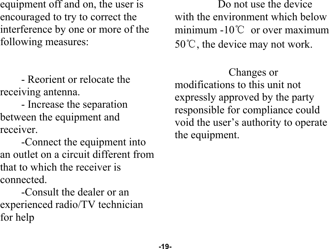  -19- equipment off and on, the user is encouraged to try to correct the interference by one or more of the following measures:   - Reorient or relocate the receiving antenna. - Increase the separation between the equipment and receiver. -Connect the equipment into an outlet on a circuit different from that to which the receiver is connected. -Consult the dealer or an experienced radio/TV technician for help      Do not use the device with the environment which below minimum -10℃ or over maximum 50℃, the device may not work.        Changes or modifications to this unit not expressly approved by the party responsible for compliance could void the user’s authority to operate the equipment.  